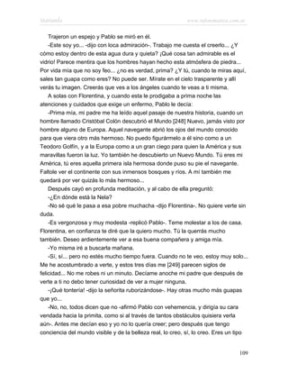 Marianela                                                   www.infotematica.com.ar

    Trajeron un espejo y Pablo se miró en él.
    -Este soy yo... -dijo con loca admiración-. Trabajo me cuesta el creerlo... ¿Y
cómo estoy dentro de esta agua dura y quieta? ¡Qué cosa tan admirable es el
vidrio! Parece mentira que los hombres hayan hecho esta atmósfera de piedra...
Por vida mía que no soy feo... ¿no es verdad, prima? ¿Y tú, cuando te miras aquí,
sales tan guapa como eres? No puede ser. Mírate en el cielo trasparente y allí
verás tu imagen. Creerás que ves a los ángeles cuando te veas a ti misma.
    A solas con Florentina, y cuando esta le prodigaba a prima noche las
atenciones y cuidados que exige un enfermo, Pablo le decía:
    -Prima mía, mi padre me ha leído aquel pasaje de nuestra historia, cuando un
hombre llamado Cristóbal Colón descubrió el Mundo [248] Nuevo, jamás visto por
hombre alguno de Europa. Aquel navegante abrió los ojos del mundo conocido
para que viera otro más hermoso. No puedo figurármelo a él sino como a un
Teodoro Golfín, y a la Europa como a un gran ciego para quien la América y sus
maravillas fueron la luz. Yo también he descubierto un Nuevo Mundo. Tú eres mi
América, tú eres aquella primera isla hermosa donde puso su pie el navegante.
Faltole ver el continente con sus inmensos bosques y ríos. A mí también me
quedará por ver quizás lo más hermoso...
    Después cayó en profunda meditación, y al cabo de ella preguntó:
    -¿En dónde está la Nela?
    -No sé qué le pasa a esa pobre muchacha -dijo Florentina-. No quiere verte sin
duda.
    -Es vergonzosa y muy modesta -replicó Pablo-. Teme molestar a los de casa.
Florentina, en confianza te diré que la quiero mucho. Tú la querrás mucho
también. Deseo ardientemente ver a esa buena compañera y amiga mía.
    -Yo misma iré a buscarla mañana.
    -Sí, sí... pero no estés mucho tiempo fuera. Cuando no te veo, estoy muy solo...
Me he acostumbrado a verte, y estos tres días me [249] parecen siglos de
felicidad... No me robes ni un minuto. Decíame anoche mi padre que después de
verte a ti no debo tener curiosidad de ver a mujer ninguna.
    -¡Qué tontería! -dijo la señorita ruborizándose-. Hay otras mucho más guapas
que yo...
    -No, no, todos dicen que no -afirmó Pablo con vehemencia, y dirigía su cara
vendada hacia la primita, como si al través de tantos obstáculos quisiera verla
aún-. Antes me decían eso y yo no lo quería creer; pero después que tengo
conciencia del mundo visible y de la belleza real, lo creo, sí, lo creo. Eres un tipo


                                                                                 109
 