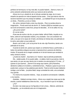 Marianela                                                    www.infotematica.com.ar

perfecto de hermosura; no hay más allá, no puede haberlo... Dame tu mano. El
primo estrechó ardientemente entre sus manos la de la señorita.
    -Ahora me río yo -añadió él- de mi ridícula vanidad de ciego, de mi necio
empeño de apreciar sin vista el aspecto de las cosas... Creo que toda la vida me
durará el asombro que me produjo la realidad... ¡La realidad! El que no la posee es
un idiota... Florentina, yo era un idiota.
    -No, primo; siempre fuiste y eres muy discreto... Pero no excites ahora tu
imaginación... Pronto será hora de dormir. D. Teodoro [250] ha mandado que no
se te dé conversación a esta hora, porque te desvelas... Si no te callas me voy.
    -¿Es ya de noche?
    -Sí, es de noche.
    -Pues sea de noche o de día, yo quiero hablar -afirmó Pablo, inquieto en su
lecho, sobre el cual reposaba vestido y muy excitado-. Con una condición me
callo, y es que no te vayas de mi lado y de tiempo en tiempo des una palmada en
la cama, para saber yo que estás ahí.
    -Bueno, así lo haré, y ahí va la primer fe de vida -dijo Florentina, dando una
palmada en la cama.
    -Cuando te siento reír, parece que respiro un ambiente fresco y perfumado, y
todos mis sentidos antiguos se ponen a reproducirme tu persona de distintos
modos. El recuerdo de tu imagen subsiste en mí de tal manera que vendado te
estoy viendo lo mismo.
    -¿Vuelve la charla?... Que llamo a D. Teodoro -dijo la señorita jovialmente.
    -No... estate quieta. Si no puedo callar... si callara, todo lo que pienso, todo lo
que siento y lo que veo aquí dentro de mi cerebro me atormentaría (17) más... ¡Y
quieres tú que duerma!... ¡Dormir! Si te tengo aquí dentro, [251] Florentina,
dándome vueltas en el cerebro y volviéndome loco... Padezco y gozo lo que no se
puede decir, porque no hay palabras para decirlo. Toda la noche la paso hablando
contigo y con la Nela... ¡la pobre Nela!, tengo curiosidad de verla, una curiosidad
muy grande.
    -Yo misma iré a buscarla mañana... Vaya, se acabó la conversación. Calladito,
o me marcho.
    -Quédate... Hablaré conmigo mismo... Ahora voy a repetir las cosas que te dije
anoche, cuando hablábamos solos los dos... voy a recordar lo que tú me dijiste...
    -¿Yo?
    -Es decir, las cosas que yo me figuraba oír de tu boca... Silencio, señorita de
Penáguilas... yo me entiendo solo con mi imaginación.


                                                                                   110
 