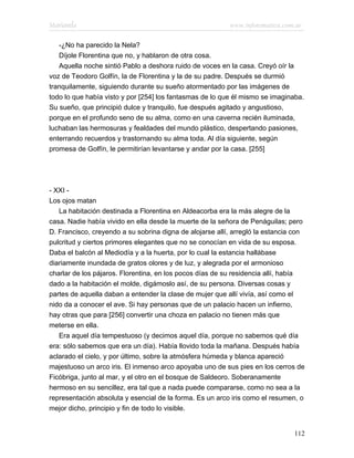 Marianela                                                 www.infotematica.com.ar

   -¿No ha parecido la Nela?
   Díjole Florentina que no, y hablaron de otra cosa.
   Aquella noche sintió Pablo a deshora ruido de voces en la casa. Creyó oír la
voz de Teodoro Golfín, la de Florentina y la de su padre. Después se durmió
tranquilamente, siguiendo durante su sueño atormentado por las imágenes de
todo lo que había visto y por [254] los fantasmas de lo que él mismo se imaginaba.
Su sueño, que principió dulce y tranquilo, fue después agitado y angustioso,
porque en el profundo seno de su alma, como en una caverna recién iluminada,
luchaban las hermosuras y fealdades del mundo plástico, despertando pasiones,
enterrando recuerdos y trastornando su alma toda. Al día siguiente, según
promesa de Golfín, le permitirían levantarse y andar por la casa. [255]




- XXI -
Los ojos matan
   La habitación destinada a Florentina en Aldeacorba era la más alegre de la
casa. Nadie había vivido en ella desde la muerte de la señora de Penáguilas; pero
D. Francisco, creyendo a su sobrina digna de alojarse allí, arregló la estancia con
pulcritud y ciertos primores elegantes que no se conocían en vida de su esposa.
Daba el balcón al Mediodía y a la huerta, por lo cual la estancia hallábase
diariamente inundada de gratos olores y de luz, y alegrada por el armonioso
charlar de los pájaros. Florentina, en los pocos días de su residencia allí, había
dado a la habitación el molde, digámoslo así, de su persona. Diversas cosas y
partes de aquella daban a entender la clase de mujer que allí vivía, así como el
nido da a conocer el ave. Si hay personas que de un palacio hacen un infierno,
hay otras que para [256] convertir una choza en palacio no tienen más que
meterse en ella.
   Era aquel día tempestuoso (y decimos aquel día, porque no sabemos qué día
era: sólo sabemos que era un día). Había llovido toda la mañana. Después había
aclarado el cielo, y por último, sobre la atmósfera húmeda y blanca apareció
majestuoso un arco iris. El inmenso arco apoyaba uno de sus pies en los cerros de
Ficóbriga, junto al mar, y el otro en el bosque de Saldeoro. Soberanamente
hermoso en su sencillez, era tal que a nada puede compararse, como no sea a la
representación absoluta y esencial de la forma. Es un arco iris como el resumen, o
mejor dicho, principio y fin de todo lo visible.


                                                                               112
 