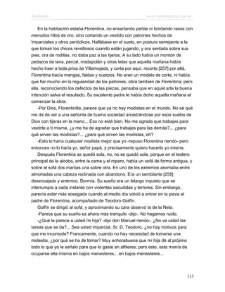 Marianela                                                  www.infotematica.com.ar

    En la habitación estaba Florentina, no ensartando perlas ni bordando rasos con
menudos hilos de oro, sino cortando un vestido con patrones hechos de
Imparciales y otros periódicos. Hallábase en el suelo, en postura semejante a la
que toman los chicos revoltosos cuando están jugando, y ora sentada sobre sus
pies, ora de rodillas, no daba paz a las tijeras. A su lado había un montón de
pedazos de lana, percal, madapolán y otras telas que aquella mañana había
hecho traer a toda prisa de Villamojada, y corta por aquí, recorta [257] por allá,
Florentina hacía mangas, faldas y cuerpos. No eran un modelo de corte, ni había
que fiar mucho en la regularidad de los patrones, obra también de Florentina; pero
ella, reconociendo los defectos de las piezas, pensaba que en aquel arte la buena
intención salva el resultado. Su excelente padre le había dicho aquella mañana al
comenzar la obra:
    -Por Dios, Florentinilla, parece que ya no hay modistas en el mundo. No sé qué
me da de ver a una señorita de buena sociedad arrastrándose por esos suelos de
Dios con tijeras en la mano... Eso no está bien. No me agrada que trabajes para
vestirte a ti misma, ¿y me ha de agradar que trabajes para las demás?... ¿para
qué sirven las modistas?... ¿para qué sirven las modistas, eh?
    -Esto lo haría cualquier modista mejor que yo -repuso Florentina riendo- pero
entonces no lo haría yo, señor papá; y precisamente quiero hacerlo yo misma.
    Después Florentina se quedó sola, no, no se quedó sola, porque en el testero
principal de la alcoba, entre la cama y el ropero, había un sofá de forma antigua, y
sobre el sofá dos mantas una sobre otra. En uno de los extremos asomaba entre
almohadas una cabeza reclinada con abandono. Era un semblante [258]
desencajado y anémico. Dormía. Su sueño era un letargo inquieto que se
interrumpía a cada instante con violentas sacudidas y terrores. Sin embargo,
parecía estar más sosegada cuando al medio día volvió a entrar en la pieza el
padre de Florentina, acompañado de Teodoro Golfín.
    Golfín se dirigió al sofá, y aproximando su cara observó la de la Nela.
    -Parece que su sueño es ahora más tranquilo -dijo-. No hagamos ruido.
    -¿Qué le parece a usted mi hija? -dijo don Manuel riendo-. ¿No ve usted las
tareas que se da?... Sea usted imparcial, Sr. D. Teodoro, ¿no hay motivos para
que me incomode? Francamente, cuando no hay necesidad de tomarse una
molestia, ¿por qué se ha de tomar? Muy enhorabuena que mi hija dé al prójimo
todo lo que yo le señalo para que lo gaste en alfileres; pero esto, esta manía de
ocuparse ella misma en bajos menesteres... en bajos menesteres...




                                                                                 113
 