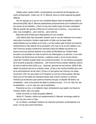 Marianela                                                 www.infotematica.com.ar

     -Déjela usted -replicó Golfín, contemplando a la señorita de Penáguilas con
cierto arrobamiento-. Cada uno, Sr. D. Manuel, tiene su modo especial de gastar
alfileres.
     -No me opongo yo a que en sus caridades llegue hasta el despilfarro, hasta la
bancarrota [259] -dijo D. Manuel paseándose pomposamente por la habitación con
las manos en los bolsillos-. ¿Pero no hay otro medio mejor de hacer caridades?
Ella ha querido dar gracias a Dios por la curación de mi sobrino... muy bueno es
esto, muy evangélico... pero veamos... pero veamos.
     Detúvose ante la Nela para obsequiarla con sus miradas.
     -¿No habría sido más razonable -añadió- que en vez de meternos en la casa a
esta pobre muchacha, hubiera organizado mi hijita una de esas útiles
solemnidades que se estilan en la corte, y en las cuales sabe mostrar sus buenos
sentimientos lo más selecto de la sociedad? ¿Por qué no te ocurrió celebrar una
rifa? Entre los amigos hubiéramos colocado todos los billetes reuniendo una
buena suma que podrías destinar a los asilos de Beneficencia. Podías haber
formado una sociedad con todo el señorío de Villamojada y su término, o con todo
el señorío de Santa Irene de Campó, y celebrar juntas y reunir mucho dinero...
¿Qué tal? También pudiste idear una corrida de toretes. Yo me hubiera encargado
de lo tocante al ganado y lidiadores... ¡Oh! Anoche hemos estado hablando acerca
de esto la señora doña Sofía y yo... Aprende, aprende de esa señora. [260] A ella
deben los pobres qué sé yo cuántas cosas. ¿Pues y las muchas familias que viven
de la administración de las rifas? ¿Pues y lo que ganan los cómicos con estas
funciones? ¡Oh!, los que están en el Hospicio no son los únicos pobres. Me dijo
Sofía que en los bailes de máscaras dados este invierno sacaron un dineral.
Verdad que se llevaron gran parte la empresa del gas, el alquiler del teatro, los
empleados... pero a los pobres les llegó su pedazo de pan... O si no, hija mía, lee
la estadística... o si no, hija mía, lee la estadística.
     Florentina se reía, y no hallando mejor contestación que repetir una frase de
Teodoro Golfín, dijo a su padre:
     -Cada uno tiene su modo de gastar alfileres.
     -Señor D. Teodoro -indicó con desabrimiento D. Manuel- convenga usted en
que no hay otra como mi hija.
     -Sí, en efecto -manifestó Teodoro con intención profunda, contemplando a la
joven- no hay otra como Florentina.




                                                                               114
 