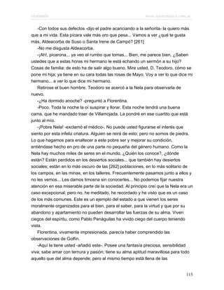Marianela                                                  www.infotematica.com.ar

    -Con todos sus defectos -dijo el padre acariciando a la señorita- la quiero más
que a mi vida. Esta pícara vale más oro que pesa... Vamos a ver ¿qué te gusta
más, Aldeacorba de Suso o Santa Irene de Campó? [261]
    -No me disgusta Aldeacorba.
    -¡Ah!, picarona... ya veo el rumbo que tomas... Bien, me parece bien. ¿Saben
ustedes que a estas horas mi hermano le está echando un sermón a su hijo?
Cosas de familia: de esto ha de salir algo bueno. Mire usted, D. Teodoro, cómo se
pone mi hija; ya tiene en su cara todas las rosas de Mayo. Voy a ver lo que dice mi
hermano... a ver lo que dice mi hermano.
    Retirose el buen hombre. Teodoro se acercó a la Nela para observarla de
nuevo.
    -¿Ha dormido anoche? -preguntó a Florentina.
    -Poco. Toda la noche la oí suspirar y llorar. Esta noche tendrá una buena
cama, que he mandado traer de Villamojada. La pondré en ese cuartito que está
junto al mío.
    -¡Pobre Nela! -exclamó el médico-. No puede usted figurarse el interés que
siento por esta infeliz criatura. Alguien se reirá de esto; pero no somos de piedra.
Lo que hagamos para enaltecer a este pobre ser y mejorar su condición,
entiéndase hecho en pro de una parte no pequeña del género humano. Como la
Nela hay muchos miles de seres en el mundo. ¿Quién los conoce?, ¿dónde
están? Están perdidos en los desiertos sociales... que también hay desiertos
sociales; están en lo más oscuro de las [262] poblaciones, en lo más solitario de
los campos, en las minas, en los talleres. Frecuentemente pasamos junto a ellos y
no les vemos... Les damos limosna sin conocerles... No podemos fijar nuestra
atención en esa miserable parte de la sociedad. Al principio creí que la Nela era un
caso excepcional; pero no, he meditado, he recordado y he visto que es un caso
de los más comunes. Este es un ejemplo del estado a que vienen los seres
moralmente organizados para el bien, para el saber, para la virtud y que por su
abandono y apartamiento no pueden desarrollar las fuerzas de su alma. Viven
ciegos del espíritu, como Pablo Penáguilas ha vivido ciego del cuerpo teniendo
vista.
    Florentina, vivamente impresionada, parecía haber comprendido las
observaciones de Golfín.
    -Aquí la tiene usted -añadió este-. Posee una fantasía preciosa, sensibilidad
viva; sabe amar con ternura y pasión; tiene su alma aptitud maravillosa para todo
aquello que del alma depende; pero al mismo tiempo está llena de las


                                                                                115
 