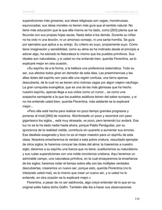 Marianela                                                  www.infotematica.com.ar

supersticiones más groseras; sus ideas religiosas son vagas, monstruosas,
equivocadas; sus ideas morales no tienen más guía que el sentido natural. No
tiene más educación que la que ella misma se ha dado, como [263] planta que se
fecunda con sus propias hojas secas. Nada debe a los demás. Durante su niñez
no ha oído ni una lección, ni un amoroso consejo, ni una santa homilía. Se guía
por ejemplos que aplica a su antojo. Su criterio es suyo, propiamente suyo. Como
tiene imaginación y sensibilidad, como su alma se ha inclinado desde el principio a
adorar algo, ha adorado la Naturaleza lo mismo que los pueblos primitivos. Sus
ideales son naturalistas, y si usted no me entiende bien, querida Florentina, se lo
explicaré mejor en otra ocasión.
    «Su espíritu da a la forma, a la belleza una preferencia sistemática. Todo su
ser, sus afectos todos giran en derredor de esta idea. Las preeminencias y las
altas dotes del espíritu son para ella una región confusa, una tierra apenas
descubierta, de la cual no se tienen sino noticias vagas por algún viajero náufrago.
La gran conquista evangélica, que es una de las más gloriosas que ha hecho
nuestro espíritu, apenas llega a sus oídos como un rumor... es como una
sospecha semejante a la que los pueblos asiáticos tienen del saber europeo, y si
no me entiende usted bien, querida Florentina, más adelante se lo explicaré
mejor...
    »Pero ella está hecha para realizar en poco tiempo grandes progresos y
ponerse al nivel [264] de nosotros. Alúmbresele un poco y recorrerá con paso
gigantesco los siglos... está muy atrasada, ve poco; pero teniendo luz andará. Esa
luz no se la ha dado nadie hasta ahora, porque Pablo Penáguilas, por su
ignorancia de la realidad visible, contribuía sin quererlo a aumentar sus errores.
Ese idealista exagerado y loco no es el mejor maestro para un espíritu de esta
clase. Nosotros enseñaremos la verdad a esta pobre criatura, resucitado ejemplar
de otros siglos; le haremos conocer las dotes del alma; la traeremos a nuestro
siglo; daremos a su espíritu una fuerza que no tiene; sustituiremos su naturalismo
y sus rudas supersticiones con una noble conciencia cristiana. Aquí tenemos un
admirable campo, una naturaleza primitiva, en la cual ensayaremos la enseñanza
de los siglos; haremos rodar el tiempo sobre ella con las múltiples verdades
descubiertas; crearemos un nuevo ser, porque esto, querida Florentina (no lo
interprete usted mal), es lo mismo que crear un nuevo ser, y si usted no lo
entiende, en otra ocasión se lo explicaré mejor.»
    Florentina, a pesar de no ser sabihonda, algo creyó entender de lo que en su
original estilo había dicho Golfín. También ella iba a hacer sus observaciones


                                                                                116
 