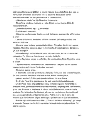 Marianela                                                   www.infotematica.com.ar

sobre aquel tema; pero [265] en el mismo instante despertó la Nela. Sus ojos se
revolvieron temerosos observando toda la estancia, después se fijaron
alternativamente en las dos personas que la contemplaban.
    -¿Nos tienes miedo? -le dijo Florentina dulcemente.
    -No señora, miedo no -balbució la Nela-. Usted es muy buena. El Sr. D.
Teodoro también.
    -¿No estás contenta aquí? ¿Qué temes?
    Golfín le tomó una mano.
    -Háblanos con franqueza -le dijo- ¿a cuál de los dos quieres más, a Florentina
o a mí?
    La Nela no contestó. Florentina y Golfín sonreían; pero ella guardaba una
seriedad taciturna.
    -Oye una cosa, tontuela -prosiguió el médico-. Ahora has de vivir con uno de
nosotros. Florentina se queda aquí, yo me marcho. Decídete por uno de los dos.
¿A cuál escoges?
    Marianela dirigió sus miradas de uno a otro semblante, sin dar contestación
categórica. Por último se detuvieron en el rostro de Golfín.
    -Se me figura que soy yo el preferido... Es una injusticia, Nela; Florentina se va
a enojar.
    La pobre enferma sonrió entonces, y extendiendo [266] una de sus débiles
manos hacia la señorita de Penáguilas, murmuró:
    -No quiero que se enoje.
    Al decir esto, María se quedó lívida; alargó su cuello, sus ojos se desencajaron.
Su oído prestaba atención a un rumor terrible. Había sentido pasos.
    -¡Viene! -exclamó Golfín, participando del terror de su enferma.
    -Es él -dijo Florentina, apartándose del sofá y corriendo hacia la puerta.
    Era él. Pablo había empujado la puerta y entraba despacio, marchando en
dirección recta, por la costumbre adquirida durante su larga ceguera. Venía riendo,
y sus ojos, libres de la venda que él mismo se había levantado, miraban hacia
adelante. No habiéndose familiarizado aún con los movimientos de rotación del
ojo, apenas percibía las imágenes laterales. Podría decirse de él, como de
muchos que nunca fueron ciegos de los ojos, que sólo veía lo que tenía delante.
    -Primita -dijo avanzando hacia ella-. ¿Cómo no has ido a verme hoy?, yo vengo
a buscarte. Tu papá me ha dicho que estás haciendo trajes para los pobres. Por
eso te perdono.




                                                                                  117
 