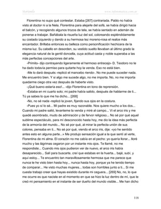 Marianela                                                    www.infotematica.com.ar

    Florentina no supo qué contestar. Estaba [267] contrariada. Pablo no había
visto al doctor ni a la Nela. Florentina para alejarle del sofá, se había dirigió hacia
el balcón, y recogiendo algunos trozos de tela, se había sentado en ademán de
ponerse a trabajar. Bañábala la risueña luz del sol, coloreando espléndidamente
su costado izquierdo y dando a su hermosa tez moreno-rosa el realce más
encantador. Brillaba entonces su belleza como personificación hechicera de la
misma luz. Su cabello en desorden, su vestido suelto llevaban al último grado la
elegancia natural de la gentil doncella, cuya actitud casta y noble superaba a las
más perfectas concepciones del arte.
    -Primito- dijo contrayendo ligeramente el hermoso entrecejo- D. Teodoro no te
ha dado todavía permiso para quitarte hoy la venda. Eso no está bien.
    -Me lo dará después -replicó el mancebo riendo-. No me puede suceder nada.
Me encuentro bien. Y si algo me sucede algo, no me importa. No, no me importa
quedarme ciego otra vez después de haberte visto.
    -¡Qué bueno estaría eso!... -dijo Florentina en tono de reprensión.
    -Estaba en mi cuarto solo; mi padre había salido, después de hablarme de ti...
Tú ya sabes lo que me ha dicho... [268]
    -No, no sé nada -replicó la joven, fijando sus ojos en la costura.
    -Pues yo sí lo sé... Mi padre es muy razonable. Nos quiere mucho a los dos...
Cuando mi padre salió, levanteme la venda y miré al campo... Vi el arco iris y me
quedé asombrado, mudo de admiración y de fervor religioso... No sé por qué aquel
sublime espectáculo, para mí desconocido hasta hoy, me dio la idea más perfecta
de la armonía del mundo... No sé por qué, al mirar la perfecta unión de sus
colores, pensaba en ti... No sé por qué, viendo el arco iris, dije: «yo he sentido
antes esto en alguna parte...» Me produjo sensación igual a la que sentí al verte,
Florentina de mi alma. El corazón no me cabía en el pecho: yo quería llorar... lloré
mucho y las lágrimas cegaron por un instante mis ojos. Te llamé, no me
respondiste... Cuando mis ojos pudieron ver de nuevo, el arco iris había
desaparecido... Salí para buscarte, creí que estabas en la huerta... bajé, subí, y
aquí estoy... Te encuentro tan maravillosamente hermosa que me parece que
nunca te he visto bien hasta hoy... nunca hasta hoy, porque ya he tenido tiempo
de comparar... He visto muchas mujeres... todas son horribles junto a ti... Si me
cuesta trabajo creer que hayas existido durante mi ceguera... [269] No, no, lo que
me ocurre es que naciste en el momento en que se hizo la luz dentro de mí, que te
creó mi pensamiento en el instante de ser dueño del mundo visible... Me han dicho




                                                                                   118
 