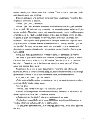 Marianela                                                   www.infotematica.com.ar

que no hay ninguna criatura que a ti se compare. Yo no lo quería creer; pero ya lo
creo, lo creo como creo en la luz.
    Diciendo esto puso una rodilla en tierra. Alarmada y ruborizada Florentina dejó
de prestar atención a la costura.
    -Primo... ¡por Dios!... -murmuró.
    -Prima... ¡por Dios! -exclamó Pablo con entusiasmo candoroso- ¿por qué eres
tú tan bonita?... Mi padre es muy razonable... no se puede oponer nada a su lógica
ni a su bondad... Florentina, yo creí que no podía quererte; yo creí posible querer a
otra más que a ti... ¡Qué necedad! Gracias a Dios que hay lógica en mis afectos...
Mi padre, a quien he confesado mis errores, me ha dicho que yo amaba a un
monstruo... Ahora puedo decir que idolatro a un ángel. El estúpido ciego ha visto
ya y al fin presta homenaje a la verdadera hermosura... pero yo tiemblo... ¿no me
ves temblar? Te estoy viendo y no deseo más que poder cogerte y encerrarte
dentro de mi corazón, abrazándote y apretándote contra mi pecho... fuerte, muy
fuerte. [270]
    Pablo, que había puesto las dos rodillas en tierra, se abrazaba a sí mismo.
    -Yo no sé lo que siento -añadió con turbación, torpe la lengua, pálido el rostro-.
Cada día descubro un nuevo mundo, Florentina. Descubrí el de la luz, descubro
hoy otro... ¿Es posible que tú, tan hermosa, tan divina, seas para mí? ¡Prima,
prima mía, esposa de mi alma!
    Parecía que iba a caer al suelo desvanecido. Florentina hizo ademán de
levantarse. Pablo le tomó una mano; después, retirando él mismo la ancha manga
que lo cubría, besole el brazo con vehemente ardor, contando los besos.
    -Uno, dos, tres, cuatro... ¡Yo me muero!
    -Quita, quita -dijo Florentina, poniéndose en pie, y haciendo levantar tras ella a
su primo-. Señor doctor, ríñale usted.
    Teodoro gritó:
    -¡Pronto... esa venda en los ojos, y a su cuarto, joven!
    Confuso volvió el joven su rostro hacia aquel lado. Tomando la visual recta vio
al doctor junto al sofá de paja cubierto de mantas.
    -¿Está usted ahí, Sr. Golfín? -dijo acercándose en línea recta.
    -Aquí estoy -repuso Golfín seriamente. [271] Creo que debe usted ponerse la
venda y retirarse a su habitación. Yo le acompañaré.
    -Me encuentro perfectamente... Sin embargo, obedeceré... Pero antes déjenme
ver esto.




                                                                                  119
 