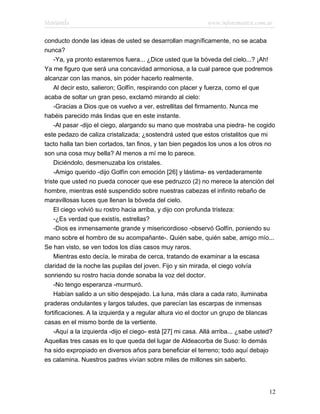 Marianela                                                    www.infotematica.com.ar

conducto donde las ideas de usted se desarrollan magníficamente, no se acaba
nunca?
    -Ya, ya pronto estaremos fuera... ¿Dice usted que la bóveda del cielo...? ¡Ah!
Ya me figuro que será una concavidad armoniosa, a la cual parece que podremos
alcanzar con las manos, sin poder hacerlo realmente.
    Al decir esto, salieron; Golfín, respirando con placer y fuerza, como el que
acaba de soltar un gran peso, exclamó mirando al cielo:
    -Gracias a Dios que os vuelvo a ver, estrellitas del firmamento. Nunca me
habéis parecido más lindas que en este instante.
    -Al pasar -dijo el ciego, alargando su mano que mostraba una piedra- he cogido
este pedazo de caliza cristalizada; ¿sostendrá usted que estos cristalitos que mi
tacto halla tan bien cortados, tan finos, y tan bien pegados los unos a los otros no
son una cosa muy bella? Al menos a mí me lo parece.
    Diciéndolo, desmenuzaba los cristales.
    -Amigo querido -dijo Golfín con emoción [26] y lástima- es verdaderamente
triste que usted no pueda conocer que ese pedruzco (2) no merece la atención del
hombre, mientras esté suspendido sobre nuestras cabezas el infinito rebaño de
maravillosas luces que llenan la bóveda del cielo.
    El ciego volvió su rostro hacia arriba, y dijo con profunda tristeza:
    -¿Es verdad que existís, estrellas?
    -Dios es inmensamente grande y misericordioso -observó Golfín, poniendo su
mano sobre el hombro de su acompañante-. Quién sabe, quién sabe, amigo mío...
Se han visto, se ven todos los días casos muy raros.
    Mientras esto decía, le miraba de cerca, tratando de examinar a la escasa
claridad de la noche las pupilas del joven. Fijo y sin mirada, el ciego volvía
sonriendo su rostro hacia donde sonaba la voz del doctor.
    -No tengo esperanza -murmuró.
    Habían salido a un sitio despejado. La luna, más clara a cada rato, iluminaba
praderas ondulantes y largos taludes, que parecían las escarpas de inmensas
fortificaciones. A la izquierda y a regular altura vio el doctor un grupo de blancas
casas en el mismo borde de la vertiente.
    -Aquí a la izquierda -dijo el ciego- está [27] mi casa. Allá arriba... ¿sabe usted?
Aquellas tres casas es lo que queda del lugar de Aldeacorba de Suso: lo demás
ha sido expropiado en diversos años para beneficiar el terreno; todo aquí debajo
es calamina. Nuestros padres vivían sobre miles de millones sin saberlo.




                                                                                    12
 