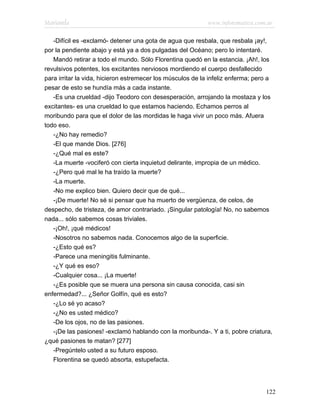 Marianela                                                   www.infotematica.com.ar

   -Difícil es -exclamó- detener una gota de agua que resbala, que resbala ¡ay!,
por la pendiente abajo y está ya a dos pulgadas del Océano; pero lo intentaré.
   Mandó retirar a todo el mundo. Sólo Florentina quedó en la estancia. ¡Ah!, los
revulsivos potentes, los excitantes nerviosos mordiendo el cuerpo desfallecido
para irritar la vida, hicieron estremecer los músculos de la infeliz enferma; pero a
pesar de esto se hundía más a cada instante.
   -Es una crueldad -dijo Teodoro con desesperación, arrojando la mostaza y los
excitantes- es una crueldad lo que estamos haciendo. Echamos perros al
moribundo para que el dolor de las mordidas le haga vivir un poco más. Afuera
todo eso.
   -¿No hay remedio?
   -El que mande Dios. [276]
   -¿Qué mal es este?
   -La muerte -vociferó con cierta inquietud delirante, impropia de un médico.
   -¿Pero qué mal le ha traído la muerte?
   -La muerte.
   -No me explico bien. Quiero decir que de qué...
   -¡De muerte! No sé si pensar que ha muerto de vergüenza, de celos, de
despecho, de tristeza, de amor contrariado. ¡Singular patología! No, no sabemos
nada... sólo sabemos cosas triviales.
   -¡Oh!, ¡qué médicos!
   -Nosotros no sabemos nada. Conocemos algo de la superficie.
   -¿Esto qué es?
   -Parece una meningitis fulminante.
   -¿Y qué es eso?
   -Cualquier cosa... ¡La muerte!
   -¿Es posible que se muera una persona sin causa conocida, casi sin
enfermedad?... ¿Señor Golfín, qué es esto?
   -¿Lo sé yo acaso?
   -¿No es usted médico?
   -De los ojos, no de las pasiones.
   -¡De las pasiones! -exclamó hablando con la moribunda-. Y a ti, pobre criatura,
¿qué pasiones te matan? [277]
   -Pregúntelo usted a su futuro esposo.
   Florentina se quedó absorta, estupefacta.




                                                                                 122
 