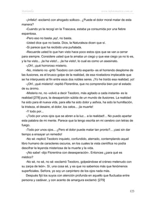 Marianela                                                   www.infotematica.com.ar

    -¡Infeliz! -exclamó con ahogado sollozo-. ¿Puede el dolor moral matar de esta
manera?
    -Cuando yo la recogí en la Trascava, estaba ya consumida por una fiebre
espantosa.
    -Pero eso no basta ¡ay!, no basta.
    -Usted dice que no basta. Dios, la Naturaleza dicen que sí.
    -Si parece que ha recibido una puñalada.
    -Recuerde usted lo que han visto hace poco estos ojos que se van a cerrar
para siempre. Considere usted que la amaba un ciego y que ese ciego ya no lo es,
y la ha visto... ¡la ha visto!... ¡la ha visto!, lo cual es como un asesinato.
    -¡Oh!, ¡qué horroroso misterio.
    -No, misterio no -gritó Teodoro con cierto espanto- es el horrendo desplome de
las ilusiones, es el brusco golpe de la realidad, de esa niveladora implacable que
se ha interpuesto al fin entre esos dos nobles seres. ¡Yo he traído esa realidad, yo!
    -¡Oh!, ¡qué misterio! -repitió Florentina, que no comprendía bien por el estado
de su ánimo.
    -Misterio no, no -volvió a decir Teodoro, más agitado a cada instante- es la
realidad [278] pura, la desaparición súbita de un mundo de ilusiones. La realidad
ha sido para él nueva vida, para ella ha sido dolor y asfixia, ha sido la humillación,
la tristeza, el desaire, el dolor, los celos... ¡la muerte!
    -Y todo por...
    -¡Todo por unos ojos que se abren a la luz... a la realidad!... No puedo apartar
esta palabra de mi mente. Parece que la tengo escrita en mi cerebro con letras de
fuego.
    -Todo por unos ojos... ¿Pero el dolor puede matar tan pronto?... ¡casi sin dar
tiempo a ensayar un remedio!
    -No sé -replicó Teodoro inquieto, confundido, aterrado, contemplando aquel
libro humano de caracteres oscuros, en los cuales la vista científica no podía
descifrar la leyenda misteriosa de la muerte y la vida.
    -¡No sabe! -dijo Florentina con desesperación-. Entonces ¿para qué es
médico?
    -No sé, no sé, no sé -exclamó Teodoro, golpeándose el cráneo melenudo con
su zarpa de león-. Sí, una cosa sé, y es que no sabemos más que fenómenos
superficiales. Señora, yo soy un carpintero de los ojos nada más.
    Después fijó los suyos con atención profunda en aquello que fluctuaba entre
persona y cadáver, y con acento de amargura exclamó: [279]


                                                                                  123
 
