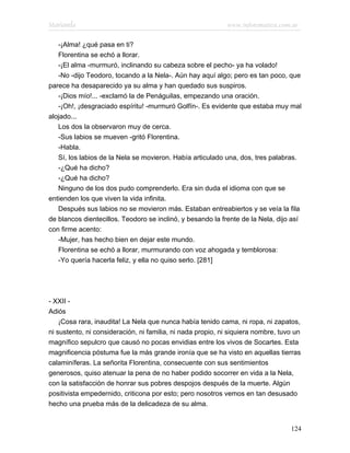 Marianela                                                   www.infotematica.com.ar

   -¡Alma! ¿qué pasa en ti?
   Florentina se echó a llorar.
   -¡El alma -murmuró, inclinando su cabeza sobre el pecho- ya ha volado!
   -No -dijo Teodoro, tocando a la Nela-. Aún hay aquí algo; pero es tan poco, que
parece ha desaparecido ya su alma y han quedado sus suspiros.
   -¡Dios mío!... -exclamó la de Penáguilas, empezando una oración.
   -¡Oh!, ¡desgraciado espíritu! -murmuró Golfín-. Es evidente que estaba muy mal
alojado...
   Los dos la observaron muy de cerca.
   -Sus labios se mueven -gritó Florentina.
   -Habla.
   Sí, los labios de la Nela se movieron. Había articulado una, dos, tres palabras.
   -¿Qué ha dicho?
   -¿Qué ha dicho?
   Ninguno de los dos pudo comprenderlo. Era sin duda el idioma con que se
entienden los que viven la vida infinita.
   Después sus labios no se movieron más. Estaban entreabiertos y se veía la fila
de blancos dientecillos. Teodoro se inclinó, y besando la frente de la Nela, dijo así
con firme acento:
   -Mujer, has hecho bien en dejar este mundo.
   Florentina se echó a llorar, murmurando con voz ahogada y temblorosa:
   -Yo quería hacerla feliz, y ella no quiso serlo. [281]




- XXII -
Adiós
    ¡Cosa rara, inaudita! La Nela que nunca había tenido cama, ni ropa, ni zapatos,
ni sustento, ni consideración, ni familia, ni nada propio, ni siquiera nombre, tuvo un
magnífico sepulcro que causó no pocas envidias entre los vivos de Socartes. Esta
magnificencia póstuma fue la más grande ironía que se ha visto en aquellas tierras
calaminíferas. La señorita Florentina, consecuente con sus sentimientos
generosos, quiso atenuar la pena de no haber podido socorrer en vida a la Nela,
con la satisfacción de honrar sus pobres despojos después de la muerte. Algún
positivista empedernido, criticona por esto; pero nosotros vemos en tan desusado
hecho una prueba más de la delicadeza de su alma.


                                                                                  124
 