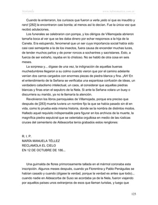 Marianela                                                  www.infotematica.com.ar

    Cuando la enterraron, los curiosos que fueron a verla ¡esto sí que es inaudito y
raro! [282] la encontraron casi bonita; al menos así lo decían. Fue la única vez que
recibió adulaciones.
    Los funerales se celebraron con pompa, y los clérigos de Villamojada abrieron
tamaña boca al ver que se les daba dinero por echar responsos a la hija de la
Canela. Era estupendo, fenomenal que un ser cuya importancia social había sido
casi casi semejante a la de los insectos, fuera causa de encender muchas luces,
de tender muchos paños y de poner roncos a sochantres y sacristanes. Esto, a
fuerza de ser extraño, rayaba en lo chistoso. No se habló de otra cosa en seis
meses.
    La sorpresa y... dígase de una vez, la indignación de aquellas buenas
muchedumbres llegaron a su colmo cuando vieron que por el camino adelante
venían dos carros cargados con enormes piezas de piedra blanca y fina. ¡Ah! En
el entendimiento de la Señana se verificaba una espantosa confusión de ideas, un
verdadero cataclismo intelectual, un caos, al considerar que aquellas piedras
blancas y finas eran el sepulcro de la Nela. Si ante la Señana volara un buey o
discurriera su marido, ya no le llamaría la atención.
    Revolvieron los libros parroquiales de Villamojada, porque era preciso que
después de [283] muerta tuviera un nombre fijo la que se había pasado sin él en
vida, como lo prueba esta misma historia, donde se la nombra de distintos modos.
Hallado aquel requisito indispensable para figurar en los archivos de la muerte, la
magnífica piedra sepulcral que se ostentaba orgullosa en medio de las rústicas
cruces del cementerio de Aldeacorba tenía grabados estos renglones:



R. I. P.
MARÍA MANUELA TÉLLEZ
RECLAMOLA EL CIELO
EN 12 DE OCTUBRE DE 186...



   Una guirnalda de flores primorosamente tallada en el mármol coronaba esta
inscripción. Algunos meses después, cuando ya Florentina y Pablo Penáguilas se
habían casado y cuando (dígase la verdad, porque la verdad es antes que todo)...
cuando nadie en Aldeacorba de Suso se acordaba ya de la Nela, fueron viajando
por aquellos países unos extranjeros de esos que llaman turistas, y luego que


                                                                                125
 