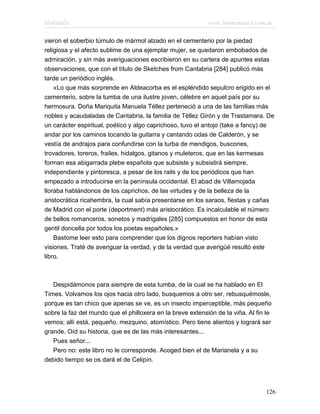 Marianela                                                   www.infotematica.com.ar

vieron el soberbio túmulo de mármol alzado en el cementerio por la piedad
religiosa y el afecto sublime de una ejemplar mujer, se quedaron embobados de
admiración, y sin más averiguaciones escribieron en su cartera de apuntes estas
observaciones, que con el título de Sketches from Cantabria [284] publicó más
tarde un periódico inglés.
    «Lo que más sorprende en Aldeacorba es el espléndido sepulcro erigido en el
cementerio, sobre la tumba de una ilustre joven, célebre en aquel país por su
hermosura. Doña Mariquita Manuela Téllez perteneció a una de las familias más
nobles y acaudaladas de Cantabria, la familia de Téllez Girón y de Trastamara. De
un carácter espiritual, poético y algo caprichoso, tuvo el antojo (take a fancy) de
andar por los caminos tocando la guitarra y cantando odas de Calderón, y se
vestía de andrajos para confundirse con la turba de mendigos, buscones,
trovadores, toreros, frailes, hidalgos, gitanos y muleteros, que en las kermesas
forman esa abigarrada plebe española que subsiste y subsistirá siempre,
independiente y pintoresca, a pesar de los rails y de los periódicos que han
empezado a introducirse en la península occidental. El abad de Villamojada
lloraba hablándonos de los caprichos, de las virtudes y de la belleza de la
aristocrática ricahembra, la cual sabía presentarse en los saraos, fiestas y cañas
de Madrid con el porte (deportment) más aristocrático. Es incalculable el número
de bellos romanceros, sonetos y madrigales [285] compuestos en honor de esta
gentil doncella por todos los poetas españoles.»
    Bastome leer esto para comprender que los dignos reporters habían visto
visiones. Traté de averiguar la verdad, y de la verdad que averigüé resultó este
libro.



   Despidámonos para siempre de esta tumba, de la cual se ha hablado en El
Times. Volvamos los ojos hacia otro lado, busquemos a otro ser, rebusquémosle,
porque es tan chico que apenas se ve, es un insecto imperceptible, más pequeño
sobre la faz del mundo que el philloxera en la breve extensión de la viña. Al fin le
vemos; allí está, pequeño, mezquino, atomístico. Pero tiene alientos y logrará ser
grande. Oíd su historia, que es de las más interesantes...
   Pues señor...
   Pero no: este libro no le corresponde. Acoged bien el de Marianela y a su
debido tiempo se os dará el de Celipín.




                                                                                 126
 