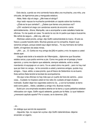 Marianela                                                   www.infotematica.com.ar

    Esto decía, cuando se vino corriendo hacia ellos una muchacha, una niña, una
chicuela, de ligerísimos pies y menguada estatura.
    -Nela, Nela -dijo el ciego-. ¿Me traes el abrigo?
    -Aquí está -repuso la muchacha poniéndole un capote sobre los hombros.
    -¿Ésta es la que cantaba?... ¿Sabes que tienes una preciosa voz?
    -¡Oh! -exclamó el ciego con candoroso acento de encomio -canta
admirablemente-. Ahora, Mariquilla, vas a acompañar a este caballero hasta las
oficinas. Yo me quedo en casa. Ya siento la voz de mi padre que baja a buscarme.
Me reñirá de seguro... ¡Allá voy, allá voy!
    -Retírese usted pronto, amigo -dijo Golfín estrechándole la mano-. El aire es
fresco y puede hacerle daño. Muchas gracias por la compañía. Espero que
seremos amigos, porque estaré aquí algún tiempo... Yo soy hermano de Carlos
Golfín, el ingeniero de estas minas.
    -¡Ah!... ya... D. Carlos es muy amigo de [28] mi padre y mío: le espera a usted
desde ayer.
    -Llegué esta tarde a la estación de Villamojada... dijéronme que Socartes
estaba cerca y que podía venirme a pie. Como me gusta ver el paisaje y hacer
ejercicio, y como me dijeron que adelante, siempre adelante, eché a andar,
mandando mi equipaje en un carro. Ya ve usted cómo me perdí... pero no hay mal
que por bien no venga... le he conocido a usted y seremos amigos, quizás muy
amigos... Vaya, adiós; a casa pronto, que el fresco de Setiembre no es bueno.
Esta señora Nela tendrá la bondad de acompañarme.
    -De aquí a las oficinas no hay más que un cuarto de hora de camino... poca
cosa... Cuidado no tropiece usted en los rails (3); cuidado al bajar el plano
inclinado. Suelen dejar los vagonetes sobre la vía... y con la humedad, la tierra
está como jabón... Adiós, caballero y amigo mío. Buenas noches.
    Subió por una empinada escalera abierta en la tierra y cuyos peldaños estaban
reforzados con vigas. Golfín siguió adelante, guiado por la Nela. Lo que hablaron
¿merecerá capítulo aparte? Por si acaso, se lo daremos. [29]




- III -
Un diálogo que servirá de exposición
     -Aguarda, hija, no vayas tan a prisa -dijo Golfín deteniéndose- déjame
encender un cigarro.


                                                                                 13
 