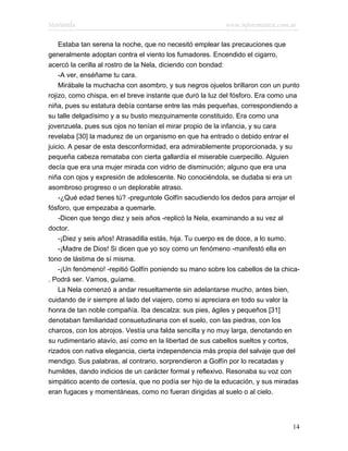 Marianela                                                 www.infotematica.com.ar

    Estaba tan serena la noche, que no necesitó emplear las precauciones que
generalmente adoptan contra el viento los fumadores. Encendido el cigarro,
acercó la cerilla al rostro de la Nela, diciendo con bondad:
    -A ver, enséñame tu cara.
    Mirábale la muchacha con asombro, y sus negros ojuelos brillaron con un punto
rojizo, como chispa, en el breve instante que duró la luz del fósforo. Era como una
niña, pues su estatura debía contarse entre las más pequeñas, correspondiendo a
su talle delgadísimo y a su busto mezquinamente constituido. Era como una
jovenzuela, pues sus ojos no tenían el mirar propio de la infancia, y su cara
revelaba [30] la madurez de un organismo en que ha entrado o debido entrar el
juicio. A pesar de esta desconformidad, era admirablemente proporcionada, y su
pequeña cabeza remataba con cierta gallardía el miserable cuerpecillo. Alguien
decía que era una mujer mirada con vidrio de disminución; alguno que era una
niña con ojos y expresión de adolescente. No conociéndola, se dudaba si era un
asombroso progreso o un deplorable atraso.
    -¿Qué edad tienes tú? -preguntole Golfín sacudiendo los dedos para arrojar el
fósforo, que empezaba a quemarle.
    -Dicen que tengo diez y seis años -replicó la Nela, examinando a su vez al
doctor.
    -¡Diez y seis años! Atrasadilla estás, hija. Tu cuerpo es de doce, a lo sumo.
    -¡Madre de Dios! Si dicen que yo soy como un fenómeno -manifestó ella en
tono de lástima de sí misma.
    -¡Un fenómeno! -repitió Golfín poniendo su mano sobre los cabellos de la chica-
. Podrá ser. Vamos, guíame.
    La Nela comenzó a andar resueltamente sin adelantarse mucho, antes bien,
cuidando de ir siempre al lado del viajero, como si apreciara en todo su valor la
honra de tan noble compañía. Iba descalza: sus pies, ágiles y pequeños [31]
denotaban familiaridad consuetudinaria con el suelo, con las piedras, con los
charcos, con los abrojos. Vestía una falda sencilla y no muy larga, denotando en
su rudimentario atavío, así como en la libertad de sus cabellos sueltos y cortos,
rizados con nativa elegancia, cierta independencia más propia del salvaje que del
mendigo. Sus palabras, al contrario, sorprendieron a Golfín por lo recatadas y
humildes, dando indicios de un carácter formal y reflexivo. Resonaba su voz con
simpático acento de cortesía, que no podía ser hijo de la educación, y sus miradas
eran fugaces y momentáneas, como no fueran dirigidas al suelo o al cielo.




                                                                                14
 