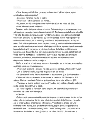 Marianela                                                  www.infotematica.com.ar

    -Dime -le preguntó Golfín- ¿tú vives en las minas? ¿Eres hija de algún
empleado de esta posesión?
    -Dicen que no tengo madre ni padre.
    -¡Pobrecita! Tú trabajarás en las minas...
    -No, señor. Yo no sirvo para nada -replicó sin alzar del suelo los ojos.
    -Pues a fe que tienes modestia.
    Teodoro se inclinó para mirarle el rostro. Este era delgado, muy pecoso, todo
salpicado de menudas manchitas parduzcas (4). Tenía pequeña la frente, picudilla
y no falta de gracia la nariz, negros y vividores los ojos; pero comúnmente [32]
brillaba en ellos una luz de tristeza. Su cabello dorado-oscuro había perdido el
hermoso color nativo por la incuria y su continua exposición al aire, al sol y al
polvo. Sus labios apenas se veían de puro chicos, y siempre estaban sonriendo;
pero aquella sonrisa era semejante a la imperceptible de algunos muertos cuando
han dejado de vivir pensando en el cielo. La boca de la Nela, estéticamente
hablando, era desabrida, fea; pero quizás podía merecer elogios, aplicándole el
verso de Polo de Medina: «es tan linda su boca que no pide». En efecto; ni
hablando, ni mirando, ni sonriendo revelaba aquella miserable el hábito
degradante de la mendicidad callejera.
    Golfín le acarició el rostro con su mano, tomándolo por la barba y abarcándolo
casi todo entre sus gruesos dedos.
    -¡Pobrecita! -exclamó-. Dios no ha sido generoso contigo. ¿Con quién vives?
    -Con el señor Centeno, capataz de ganado en las minas.
    -Me parece que tú no habrás nacido en la abundancia. ¿De quién eres hija?
    -Dicen que mi madre vendía pimientos en el mercado de Villamojada. Era
soltera. Me tuvo un día de Difuntos, y después se fue a criar a Madrid. [33]
    -¡Vaya con la buena señora! -murmuró Teodoro con malicia-. Quizás no tenga
nadie noticia de quién fue tu papá.
    -Sí, señor -replicó la Nela con cierto orgullo-. Mi padre fue el primero que
encendió las luces en Villamojada.
    -¡Cáspita!
    -Quiero decir que cuando el Ayuntamiento puso por primera vez faroles en las
calles -dijo la muchacha, dando a su relato la gravedad de la historia-, mi padre
era el encargado de encenderlos y limpiarlos. Yo estaba ya criada por una
hermana de mi madre, que era también soltera, según dicen. Mi padre había
reñido con ella... Dicen que vivían juntos... todos vivían juntos... y cuando iba a
farolear me llevaba en el cesto, junto con los tubos de vidrio, las mechas, la


                                                                                 15
 