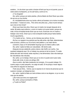 Marianela                                                   www.infotematica.com.ar

aceitera... Un día dicen que subió a limpiar el farol que hay en el puente; puso el
cesto sobre el antepecho, yo me salí fuera y caíme al río.
   -¡Y te ahogaste!
   -No, señor; porque caí sobre piedras. ¡Divina Madre de Dios! Dicen que antes
de eso era yo muy bonita.
   -Sí; indudablemente eras muy bonita -afirmó el forastero con el alma inundada
de bondad-. Y todavía lo eres... Pero dime otra [34] cosa. ¿Hace mucho tiempo
que vives en las minas?
   -Dicen que hace tres años. Dicen que mi madre me recogió después de la
caída. Mi padre cayó enfermo, y como mi madre no le quiso asistir, porque era
malo, él fue al hospital donde dicen que se murió. Entonces vino mi madre a
trabajar a las minas. Dicen que un día la despidió el jefe porque había bebido
mucho aguardiente...
   -Y tu madre se fue... Vamos, ya me interesa esa señora. Se fue...
   -Se fue a un agujero muy grande que hay allá arriba -dijo Nela, deteniéndose
ante el doctor y dando a su voz el tono más patético- y se metió dentro.
   -¡Canario! ¡Vaya un fin lamentable! Supongo que no habrá vuelto a salir.
   -No, señor -replicó la Nela con naturalidad-. Allí dentro está.
   -Después de esa catástrofe, pobre criatura -dijo Golfín con cariño-, has
quedado trabajando aquí. Es un trabajo muy penoso el de la minería. Tú estás
teñida del color del mineral; estás raquítica y mal alimentada. Esta vida destruye
las naturalezas más robustas.
   -No, señor, yo no trabajo. Dicen que yo no sirvo ni puedo servir para nada.
   -Quita allá, tonta, tú eres una alhaja. [35]
   -Que no señor -dijo Nela insistiendo con energía-. Si no puedo trabajar. En
cuanto cargo un peso pequeño, me caigo al suelo. Si me pongo a hacer alguna
cosa difícil en seguida me desmayo.
   -Todo sea por Dios... Vamos, que si cayeras tú en manos de personas que te
supieran manejar, ya trabajarías bien.
   -No, señor -repitió la Nela con tanto énfasis como si se elogiara-; si yo no sirvo
más que de estorbo.
   -¿De modo que eres una vagabunda?
   -No, señor, porque acompaño a Pablo.
   -¿Y quién es Pablo?




                                                                                   16
 