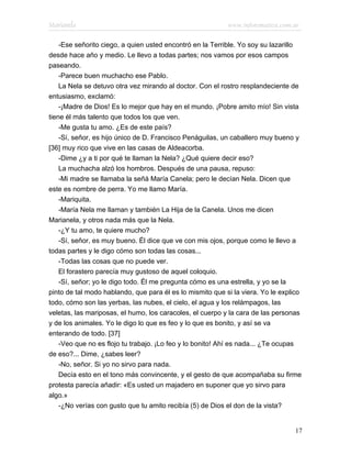Marianela                                                  www.infotematica.com.ar

    -Ese señorito ciego, a quien usted encontró en la Terrible. Yo soy su lazarillo
desde hace año y medio. Le llevo a todas partes; nos vamos por esos campos
paseando.
    -Parece buen muchacho ese Pablo.
    La Nela se detuvo otra vez mirando al doctor. Con el rostro resplandeciente de
entusiasmo, exclamó:
    -¡Madre de Dios! Es lo mejor que hay en el mundo. ¡Pobre amito mío! Sin vista
tiene él más talento que todos los que ven.
    -Me gusta tu amo. ¿Es de este país?
    -Sí, señor, es hijo único de D. Francisco Penáguilas, un caballero muy bueno y
[36] muy rico que vive en las casas de Aldeacorba.
    -Dime ¿y a ti por qué te llaman la Nela? ¿Qué quiere decir eso?
    La muchacha alzó los hombros. Después de una pausa, repuso:
    -Mi madre se llamaba la señá María Canela; pero le decían Nela. Dicen que
este es nombre de perra. Yo me llamo María.
    -Mariquita.
    -María Nela me llaman y también La Hija de la Canela. Unos me dicen
Marianela, y otros nada más que la Nela.
    -¿Y tu amo, te quiere mucho?
    -Sí, señor, es muy bueno. Él dice que ve con mis ojos, porque como le llevo a
todas partes y le digo cómo son todas las cosas...
    -Todas las cosas que no puede ver.
    El forastero parecía muy gustoso de aquel coloquio.
    -Sí, señor; yo le digo todo. Él me pregunta cómo es una estrella, y yo se la
pinto de tal modo hablando, que para él es lo mismito que si la viera. Yo le explico
todo, cómo son las yerbas, las nubes, el cielo, el agua y los relámpagos, las
veletas, las mariposas, el humo, los caracoles, el cuerpo y la cara de las personas
y de los animales. Yo le digo lo que es feo y lo que es bonito, y así se va
enterando de todo. [37]
    -Veo que no es flojo tu trabajo. ¡Lo feo y lo bonito! Ahí es nada... ¿Te ocupas
de eso?... Dime, ¿sabes leer?
    -No, señor. Si yo no sirvo para nada.
    Decía esto en el tono más convincente, y el gesto de que acompañaba su firme
protesta parecía añadir: «Es usted un majadero en suponer que yo sirvo para
algo.»
    -¿No verías con gusto que tu amito recibía (5) de Dios el don de la vista?


                                                                                 17
 