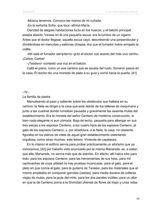 Marianela                                                    www.infotematica.com.ar

    -Música tenemos. Conozco las manos de mi cuñada.
    -Es la señorita Sofía, que toca -afirmó María.
    Claridad de alegres habitaciones lucía en los huecos, y el balcón principal
estaba abierto. Veíase en él una pequeña ascua: era la lumbre de un cigarro.
Antes que el doctor llegase, aquella ascua cayó, describiendo una perpendicular y
dividiéndose en menudas y saltonas chispas; era que el fumador había arrojado la
colilla.
    -Allí está el fumador sempiterno -gritó el doctor con acento del más vivo cariño-.
¡Carlos, Carlos!
    -¡Teodoro! -contestó una voz en el balcón.
    Calló el piano, como un ave cantora que se asusta del ruido. Sonaron pasos en
la casa. El doctor dio una moneda de plata a su guía y corrió hacia la puerta. [41]




- IV -
La familia de piedra
    Menudeando el paso y saltando sobre los obstáculos que hallaba en su
camino, la Nela se dirigió a la casa que está detrás de los talleres de maquinaria y
junto a las cuadras donde rumiaban pausada y gravemente las sesenta mulas del
establecimiento. Era la morada del señor Centeno de moderna construcción, si
bien nada elegante ni aun cómoda. Baja de techo, pequeña para albergar en sus
tres piezas a los esposos Centeno, a los cuatro hijos de los esposos Centeno, al
gato de los esposos Centeno, y, por añadidura, a la Nela, la casa, no obstante,
figuraba en los planos de vitela de aquel gran establecimiento ostentando
orgullosa, como otras muchas, este letrero: Vivienda de capataces.
    En lo interior el edificio servía para probar prácticamente un aforismo que ya
conocemos, [42] por haberlo visto enunciado por la misma Marianela; es, a saber,
que ella, Marianela, no servía más que de estorbo. En efecto; allí había sitio para
todo: para los esposos Centeno, para las herramientas de sus hijos, para mil
cachivaches de cuya utilidad no hay pruebas inconcusas, para el gato, para el
plato en que comía el gato, para la guitarra de Tanasio, para los materiales que el
mismo empleaba en componer garrotes (cestas), para media docena de colleras
viejas de mulas, para la jaula del mirlo, para los dos peroles inútiles, para un altar
en que la de Centeno ponía a la Divinidad ofrenda de flores de trapo y unas velas




                                                                                    19
 