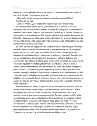 Marianela                                                   www.infotematica.com.ar

seculares, colonizadas por las moscas; para todo absolutamente, menos para la
hija de la Canela. Frecuentemente se oía:
    -¡Que no he de dar un paso sin tropezar con esta condenada Nela!...
    También se oía esto:
    -Vete a tu rincón... ¡Qué criatura! Ni hace ni deja hacer a los demás.
    La casa constaba de tres piezas y un desván. Era la primera, a más de
comedor y sala, alcoba de los Centenos mayores. En la segunda dormían las dos
señoritas, que eran ya mujeres, y se llamaban la Mariuca y la Pepina. Tanasio, el
primogénito, se agasajaba en el [43] desván, y Celipín, que era el más pequeño de
la familia y frisaba en los doce años, tenía su dormitorio en la cocina, la pieza más
interna, más remota, más crepuscular, más ahumada y más inhabitable de las tres
que componían la morada Centenil.
    La Nela, durante los largos años de su residencia allí, había ocupado distintos
rincones, pasando de uno a otro conforme lo exigía la instalación de mil objetos
que no servían sino para robar a los seres vivos su último pedazo de suelo
habitable. En cierta ocasión (no conocemos la fecha con exactitud), Tanasio, que
era tan imposibilitado de piernas como de ingenio, y se había dedicado a la
construcción de cestas de avellano, puso en la cocina, formando pila, hasta media
docena de aquellos ventrudos ejemplares de su industria. Entonces la de la
Canela volvió tristemente sus ojos en derredor, sin hallar sitio donde albergarse;
pero la misma contrariedad sugiriole repentina y felicísima idea, que al instante
puso en ejecución. Metiose bonitamente en una cesta, y así pasó la noche en fácil
y tranquilo sueño. Indudablemente aquello era bueno y cómodo: cuando tenía frío,
tapábase con otra cesta. Desde entonces, siempre que había garrotes grandes, no
careció de estuche en [44] que encerrarse. Por eso decían en la casa: «Duerme
como una alhaja».
    Durante la comida, y entre la algazara de una conversación animada sobre el
trabajo de la mañana, oíase una voz que bruscamente decía: «Toma». La Nela
recogía una escudilla de manos de cualquier Centeno grande o chico, y se
sentaba contra el arca a comer sosegadamente. También solía oírse al fin de la
comida la voz áspera y becerril del señor Centeno diciendo a su esposa en tono
de reconvención: «Mujer, que no has dado nada a la pobre Nela». A veces
acontecía que la Señana (este nombre se había formado de señora Ana) moviera
la cabeza para buscar con los ojos, por entre los cuerpos de sus hijos, algún
objeto pequeño y lejano, y que al mismo tiempo dijera: «Pues qué, ¿estaba ahí?
Yo pensé que también hoy se había quedado en Aldeacorba».


                                                                                  20
 