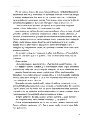 Marianela                                                   www.infotematica.com.ar

    Por las noches, después de cenar, rezaban el rosario. Tambaleándose como
sacerdotisas de Baco, y revolviendo sus apretados puños en el hueco de los ojos,
la Mariuca y la Pepina se iban a sus lechos, que eran cómodos y confortantes,
paramentados con abigarradas colchas. Poco después oíase un roncante dúo de
contraltos aletargados que duraba sin interrupción hasta el amanecer. [45]
    Tanasio subía al alto aposento y Celipín se acurrucaba sobre haraposas
mantas, no lejos de las cestas donde desaparecía la Nela.
    Acomodados así los hijos, los padres permanecían un rato en la pieza principal,
y mientras Centeno, sentándose estiradamente junto a la mesilla y tomando un
periódico, hacía mil muecas y visajes que indicaban el atrevido intento de leerlo, la
Señana sacaba del arca una media repleta de dinero, y después de contado y de
añadir o quitar algunas piezas, lo volvía a poner cuidadosamente en su sitio.
Sacaba después diferentes líos de papel que contenían monedas de oro, y
trasegaba algunas piezas de uno en otro apartadijo. Entonces solían oírse frases
sueltas como éstas:
    -He tomado treinta y dos reales para el refajo de la Mariuca... A Tanasio le he
puesto los seis reales que se le quitaron... Sólo nos faltan once duros para los
quinientos...
    O como estas:
    -«Señores diputados que dijeron sí...» «Ayer celebró una conferencia», etc.
    Los dedos de Señana sumaban, y el de Sinforoso Centeno seguía tembloroso
y vacilante los renglones, para poder guiar su espíritu por aquel laberinto de letras.
    Aquellas frases iban poco a poco resolviéndose [46] en palabras sueltas,
después en monosílabos; oíase un bostezo, otro, y al fin todo quedaba en plácido
silencio, después de extinguida la luz, a cuyo resplandor había enriquecido sus
conocimientos el capataz de mulas.
    Una noche, después que todo calló, dejose oír ruido de cestas en la cocina.
Como allí había alguna claridad, porque jamás se cerraba la madera del ventanillo,
Cilipín Centeno, que no dormía aún, vio que las dos cestas más altas, colocadas
una contra otra, se separaban abriéndose como las conchas de un bivalvo. Por el
hueco aparecieron la narizilla (6) y los negros ojos de la Nela.
    -Celipín, Celipinillo -dijo esta, sacando también su mano-. ¿Estás dormido?
    -No, despierto estoy. Nela, pareces una almeja. ¿Qué quieres?
    -Toma, toma esta peseta que me dio esta noche un caballero, hermano de D.
Carlos... ¿Cuánto has juntado ya?... Este sí que es regalo. Nunca te había dado
más que cuartos.


                                                                                   21
 