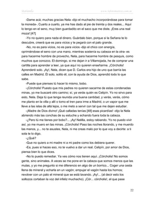 Marianela                                                  www.infotematica.com.ar

    -Dame acá; muchas gracias Nela -dijo el muchacho incorporándose para tomar
la moneda-. Cuarto a cuarto, ya me has dado al pie de treinta y dos reales... Aquí
lo tengo en el seno, muy bien guardadito en el saco que me diste. ¡Eres una real
moza! [47]
    -Yo no quiero para nada el dinero. Guárdalo bien, porque si la Señana te lo
descubre, creerá que es para vicios y te pegará con el palo grande.
    -No, no es para vicios, no es para vicios -dijo el chico con energía,
oprimiéndose el seno con una mano, mientras sostenía su cabeza en la otra- es
para hacerme hombre de provecho, Nela, para hacerme hombre de pesquis, como
muchos que conozco. El domingo, si me dejan ir a Villamojada, he de comprar una
cartilla para aprender a leer, ya que aquí no quieren enseñarme. ¡Córcholis!
Aprenderé solo. ¡Ay!, Nela, dicen que D. Carlos era hijo de uno que barría las
calles en Madrid. Él solo, solito él, con la ayuda de Dios, aprendió todo lo que
sabe.
    -Puede que pienses tú hacer lo mismo, bobo.
    -¡Córcholis! Puesto que mis padres no quieren sacarme de estas condenadas
minas, yo me buscaré otro camino; sí, ya verás quién es Celipín. Yo no sirvo para
esto, Nela. Deja tú que tenga reunida una buena cantidad, y verás, verás, cómo
me planto en la villa y allí o tomo el tren para irme a Madrid, o un vapor que me
lleve a las islas de allá lejos, o me meto a servir con tal que me dejen estudiar.
    -¡Madre de Dios divino! ¡Qué calladas tenías [48] esas picardías! -dijo la Nela
abriendo más las conchas de su estuche y echando fuera toda la cabeza.
    -¿Pero tú me tienes por bobo?... ¡Ay! Nelilla, estoy rabiando. Yo no puedo vivir
así, yo me muero en las minas. ¡Córcholis! Paso las noches llorando, y me muerdo
las manos, y... no te asustes, Nela, ni me creas malo por lo que voy a decirte: a ti
sola te lo digo.
    -¿Qué?
    -Que no quiero a mi madre ni a mi padre como los debiera querer.
    -Ea, pues si haces eso, no te vuelvo a dar un real. Celipín, por amor de Dios,
piensa bien lo que dices.
    -No lo puedo remediar. Ya ves cómo nos tienen aquí. ¡Córcholis! No somos
gente, sino animales. A veces se me pone en la cabeza que somos menos que las
mulas, y yo me pregunto si me diferencio en algo de un borrico... Coger una cesta
llena de mineral y echarla en un vagón; empujar el vagón hasta los hornos;
revolver con un palo el mineral que se está lavando. ¡Ay!... (al decir esto los
sollozos cortaban la voz del infeliz muchacho). ¡Cór... córcholis!, el que pase


                                                                                 22
 