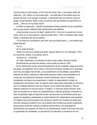 Marianela                                                  www.infotematica.com.ar

muchos años en este trabajo, al fin se ha de volver malo, y sus sesos serán de
calamina... No, Celipín no sirve para esto... Les [49] digo a mis padres que me
saquen de aquí y me pongan a estudiar, y responden que son pobres y que yo
tengo mucha fantesía. Nada, nada, no somos más que bestias que ganamos un
jornal... ¿Pero tú no me dices nada?
    La Nela no respondió... Quizás comparaba la triste condición de su compañero
con la suya propia, hallando esta infinitamente más aflictiva.
    -¿Qué quieres tú que yo te diga? -replicó al fin-. Como yo no puedo ser nunca
nada, como yo no soy persona, nada te puedo decir... Pero no pienses esas cosas
malas, no pienses eso de tus padres.
    -Tú lo dices por consolarme; pero bien ves que tengo razón... y me parece que
estás llorando.
    -Yo no.
    -Sí; tú estás llorando.
    -Cada uno tiene sus cositas que llorar -repuso María con voz sofocada-. Pero
es muy tarde, Celipe, y es preciso dormir.
    -Todavía no... ¡córcholis!
    -Sí, hijito. Duérmete y no pienses en esas cosas malas. Buenas noches.
    Cerráronse las conchas de almeja y todo quedó en silencio. [50]
    Se ha declamado mucho contra el positivismo de las ciudades, plaga que entre
las galas y el esplendor de la cultura, corroe los cimientos morales de la sociedad;
pero hay una plaga más terrible, y es el positivismo de las aldeas, que petrifica
millones de seres, matando en ellos toda ambición noble y encerrándoles en el
círculo de una existencia mecánica, brutal y tenebrosa. Hay en nuestras
sociedades enemigos muy espantosos, a saber: la especulación, el agio, la
metalización del hombre culto, el negocio; pero sobre éstos descuella un monstruo
que a la callada destroza más que ninguno: es la codicia del aldeano. Para el
aldeano codicioso no hay ley moral, ni religión, ni nociones claras del bien; todo
esto se resuelve en su alma con supersticiones y cálculos groseros, formando un
todo inexplicable. Bajo el hipócrita candor, se esconde una aritmética parda que
supera en agudeza y perspicacia a cuanto idearon los matemáticos más expertos.
Un aldeano que toma el gusto a los ochavos y sueña con trocarlos en plata para
convertir después la plata en oro, es la bestia más innoble que puede imaginarse;
porque tiene todas las malicias y sutilezas del hombre y una sequedad de
sentimientos que espanta. Su alma se va condensando, hasta no [51] ser más que
un graduador de cantidades. La ignorancia, la rusticidad, la miseria en el vivir


                                                                                 23
 