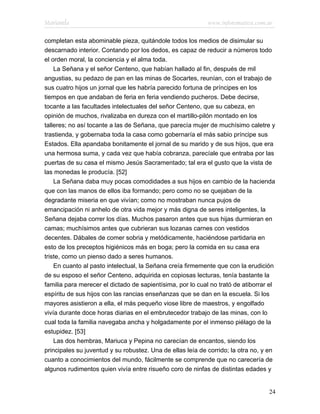Marianela                                                   www.infotematica.com.ar

completan esta abominable pieza, quitándole todos los medios de disimular su
descarnado interior. Contando por los dedos, es capaz de reducir a números todo
el orden moral, la conciencia y el alma toda.
    La Señana y el señor Centeno, que habían hallado al fin, después de mil
angustias, su pedazo de pan en las minas de Socartes, reunían, con el trabajo de
sus cuatro hijos un jornal que les habría parecido fortuna de príncipes en los
tiempos en que andaban de feria en feria vendiendo pucheros. Debe decirse,
tocante a las facultades intelectuales del señor Centeno, que su cabeza, en
opinión de muchos, rivalizaba en dureza con el martillo-pilón montado en los
talleres; no así tocante a las de Señana, que parecía mujer de muchísimo caletre y
trastienda, y gobernaba toda la casa como gobernaría el más sabio príncipe sus
Estados. Ella apandaba bonitamente el jornal de su marido y de sus hijos, que era
una hermosa suma, y cada vez que había cobranza, parecíale que entraba por las
puertas de su casa el mismo Jesús Sacramentado; tal era el gusto que la vista de
las monedas le producía. [52]
    La Señana daba muy pocas comodidades a sus hijos en cambio de la hacienda
que con las manos de ellos iba formando; pero como no se quejaban de la
degradante miseria en que vivían; como no mostraban nunca pujos de
emancipación ni anhelo de otra vida mejor y más digna de seres inteligentes, la
Señana dejaba correr los días. Muchos pasaron antes que sus hijas durmieran en
camas; muchísimos antes que cubrieran sus lozanas carnes con vestidos
decentes. Dábales de comer sobria y metódicamente, haciéndose partidaria en
esto de los preceptos higiénicos más en boga; pero la comida en su casa era
triste, como un pienso dado a seres humanos.
    En cuanto al pasto intelectual, la Señana creía firmemente que con la erudición
de su esposo el señor Centeno, adquirida en copiosas lecturas, tenía bastante la
familia para merecer el dictado de sapientísima, por lo cual no trató de atiborrar el
espíritu de sus hijos con las rancias enseñanzas que se dan en la escuela. Si los
mayores asistieron a ella, el más pequeño viose libre de maestros, y engolfado
vivía durante doce horas diarias en el embrutecedor trabajo de las minas, con lo
cual toda la familia navegaba ancha y holgadamente por el inmenso piélago de la
estupidez. [53]
    Las dos hembras, Mariuca y Pepina no carecían de encantos, siendo los
principales su juventud y su robustez. Una de ellas leía de corrido; la otra no, y en
cuanto a conocimientos del mundo, fácilmente se comprende que no carecería de
algunos rudimentos quien vivía entre risueño coro de ninfas de distintas edades y


                                                                                  24
 