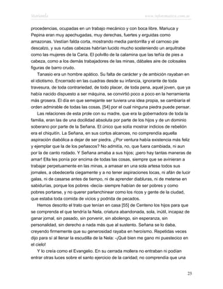 Marianela                                                 www.infotematica.com.ar

procedencias, ocupadas en un trabajo mecánico y con boca libre. Mariuca y
Pepina eran muy apechugadas, muy derechas, fuertes y erguidas como
amazonas. Vestían falda corta, mostrando media pantorrilla y el carnoso pie
descalzo, y sus rudas cabezas habrían lucido mucho sosteniendo un arquitrabe
como las mujeres de la Caria. El polvillo de la calamina que las teñía de pies a
cabeza, como a los demás trabajadores de las minas, dábales aire de colosales
figuras de barro crudo.
    Tanasio era un hombre apático. Su falta de carácter y de ambición rayaban en
el idiotismo. Encerrado en las cuadras desde su infancia, ignorante de toda
travesura, de toda contrariedad, de todo placer, de toda pena, aquel joven, que ya
había nacido dispuesto a ser máquina, se convirtió poco a poco en la herramienta
más grosera. El día en que semejante ser tuviera una idea propia, se cambiaría el
orden admirable de todas las cosas, [54] por el cual ninguna piedra puede pensar.
    Las relaciones de esta prole con su madre, que era la gobernadora de toda la
familia, eran las de una docilidad absoluta por parte de los hijos y de un dominio
soberano por parte de la Señana. El único que solía mostrar indicios de rebelión
era el chiquitín. La Señana, en sus cortos alcances, no comprendía aquella
aspiración diabólica a dejar de ser piedra. ¿Por ventura había existencia más feliz
y ejemplar que la de los peñascos? No admitía, no, que fuera cambiada, ni aun
por la de canto rodado. Y Señana amaba a sus hijos; ¡pero hay tantas maneras de
amar! Ella les ponía por encima de todas las cosas, siempre que se avinieran a
trabajar perpetuamente en las minas, a amasar en una sola artesa todos sus
jornales, a obedecerla ciegamente y a no tener aspiraciones locas, ni afán de lucir
galas, ni de casarse antes de tiempo, ni de aprender diabluras, ni de meterse en
sabidurías, porque los pobres -decía- siempre habían de ser pobres y como
pobres portarse, y no querer parlanchinear como los ricos y gente de la ciudad,
que estaba toda comida de vicios y podrida de pecados.
    Hemos descrito el trato que tenían en casa [55] de Centeno los hijos para que
se comprenda el que tendría la Nela, criatura abandonada, sola, inútil, incapaz de
ganar jornal, sin pasado, sin porvenir, sin abolengo, sin esperanza, sin
personalidad, sin derecho a nada más que al sustento. Señana se lo daba,
creyendo firmemente que su generosidad rayaba en heroísmo. Repetidas veces
dijo para sí al llenar la escudilla de la Nela: -¡Qué bien me gano mi puestecico en
el cielo!
    Y lo creía como el Evangelio. En su cerrada mollera no entraban ni podían
entrar otras luces sobre el santo ejercicio de la caridad; no comprendía que una


                                                                                 25
 