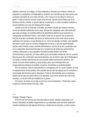Marianela                                                  www.infotematica.com.ar

palabra cariñosa, un halago, un trato delicado y amante que hicieran olvidar al
pequeño su pequeñez, al miserable su miseria, son heroísmos de más precio que
el bodrio sobrante de una mala comida. ¿Por ventura no se daba lo mismo al
gato? Y este al menos oía las voces más tiernas. Jamás oyó la Nela que se la
llamara michita, monita, ni que le dijeran re-preciosa, ni otros vocablos melosos y
conmovedores con que era obsequiado el gato.
    Jamás se le dio a entender a la Nela que había nacido de criatura humana,
como los demás habitantes de la casa. Nunca fue castigada; pero ella entendió
que este privilegio se fundaba [56] en la desdeñosa lástima que inspiraba su
menguada constitución física, y de ningún modo en el aprecio de su persona.
Nunca se le dio a entender que tenía un alma pronta a dar ricos frutos si se la
cultivaba con esmero, ni que llevaba en sí, como los demás mortales, ese destello
del eterno saber que se nombra inteligencia humana, y que de aquel destello
podían salir infinitas luces y lumbre bienhechora. Nunca se le dio a entender que
en su pequeñez fenomenal llevaba en sí el germen de todos los sentimientos
nobles y delicados, y que aquellos menudos brotes podían ser flores
hermosísimas y lozanas, sin más cultivo que una simple mirada de vez en cuando.
Nunca se le dio a entender que tenía derecho, por el mismo rigor de la Naturaleza
al criarla, a ciertas atenciones de que pueden estar exentos los robustos, los
sanos, los que tienen padres y casa propia; pero que corresponden por
jurisprudencia cristiana al inválido, al pobre, al huérfano y al desheredado.
    Por el contrario, todo le demostraba su semejanza con un canto rodado, el cual
ni siquiera tiene forma propia, sino aquella que le dan las aguas que lo arrastran y
el puntapié del hombre que lo desprecia. Todo le demostraba que su jerarquía
dentro de la casa era [57] inferior a la del gato, cuyo lomo recibía las más finas
caricias, y a la del mirlo que saltaba en su jaula.
    Al menos, de estos no se dijo nunca con cruel compasión: «Pobrecita, mejor
cuenta le hubiera tenido morirse». [59]




-V-
Trabajo. Paisaje. Figura
    El humo de los hornos que durante toda la noche velaban respirando con
bronco resoplido se plateó vagamente en sus espirales más remotas; apareció
risueña claridad por los lejanos términos y detrás de los montes, y poco a poco


                                                                                  26
 