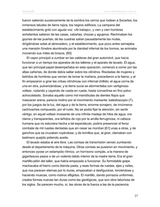 Marianela                                                   www.infotematica.com.ar

fueron saliendo sucesivamente de la sombra los cerros que rodean a Socartes, los
inmensos taludes de tierra rojiza, los negros edificios. La campana del
establecimiento gritó con aguda voz: «Al trabajo», y cien y cien hombres
soñolientos salieron de las casas, cabañas, chozas y agujeros. Rechinaban los
goznes de las puertas; de las cuadras salían pausadamente las mulas,
dirigiéndose solas al abrevadero, y el establecimiento, que poco antes semejaba
una mansión fúnebre alumbrada por la claridad infernal de los hornos, se animaba
moviendo sus miles de brazos. [60]
    El vapor principió a zumbar en las calderas del gran automóvil, que hacía
funcionar a un tiempo los aparatos de los talleres y el aparato de lavado. El agua,
que tan principal papel desempeñaba en esta operación, comenzó a correr por las
altas cañerías, de donde debía saltar sobre los cilindros. Risotadas de mujeres y
ladridos de hombres que venían de tomar la mañana, precedieron a la faena; y al
fin empezaron a girar las cribas cilíndricas con infernal chillido; el agua corría de
una en otra, pulverizándose, y la tierra sucia se atormentaba con vertiginoso
voltear, rodando y cayendo de rueda en rueda, hasta convertirse en fino polvo
achocolatado. Sonaba aquello como mil mandíbulas de dientes flojos que
mascaran arena; parecía molino por el movimiento mareante; kaleidoscopio (7),
por los juegos de la luz, del agua y de la tierra; enorme sonajero, de innúmeros
cachivaches compuesto, por el ruido. No se podía fijar la atención, sin sentir
vértigo, en aquel voltear incesante de una infinita madeja de hilos de agua, ora
claros y transparentes, ora teñidos de rojo por la arcilla ferruginosa; ni cabeza
humana que no estuviera hecha a tal espectáculo, podría presenciar el feroz
combate de mil ruedas dentadas que sin cesar se mordían [61] unas a otras, y de
ganchos que se cruzaban royéndose, y de tornillos que, al girar, clamaban con
lastimero quejido pidiendo aceite.
    El lavado estaba al aire libre. Las correas de transmisión venían zumbando
desde el departamento de la máquina. Otras correas se pusieron en movimiento, y
entonces oyose un estampido rítmico, un horrísono compás, a la manera de
gigantescos pasos o de un violento latido interior de la madre tierra. Era el gran
martillo-pilón del taller, que había empezado a funcionar. Su formidable golpe
machacaba el hierro como blanda pasta, y esas formas de ruedas, ejes y raíles,
que nos parecen eternas por lo duras, empezaban a desfigurarse, torciéndose y
haciendo muecas, como rostros afligidos. El martillo, dando porrazos uniformes,
creaba formas nuevas tan duras como las geológicas, que son obra laboriosa de
los siglos. Se parecen mucho, sí, las obras de la fuerza a las de la paciencia.


                                                                                  27
 