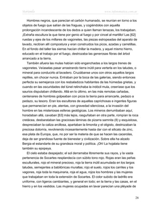 Marianela                                                   www.infotematica.com.ar

    Hombres negros, que parecían el carbón humanado, se reunían en torno a los
objetos de fuego que salían de las fraguas, y cogiéndolos con aquella
prolongación incandescente de los dedos a quien llaman tenazas, los trabajaban.
¡Extraña escultura la que tiene por genio al fuego y por cincel al martillo! Las [62]
ruedas y ejes de los millares de vagonetes, las piezas estropeadas del aparato de
lavado, recibían allí compostura y eran construidos los picos, azadas y carretillas.
En el fondo del taller las sierras hacían chillar la madera, y aquel mismo hierro,
educado en el trabajo por el fuego, destrozaba las generosas fibras del árbol
arrancado a la tierra.
    También afuera las mulas habían sido enganchadas a los largos trenes de
vagonetes. Veíaselas pasar arrastrando tierra inútil para verterla en los taludes, o
mineral para conducirlo al lavadero. Cruzábanse unos con otros aquellos largos
reptiles, sin chocar nunca. Entraban por la boca de las galerías, siendo entonces
perfecta su semejanza con los resbaladizos habitantes de las húmedas grietas, y
cuando en las oscuridades del túnel relinchaba la indócil mula, creeríase que los
saurios disputaban chillando. Allá en lo último, en las más remotas cañadas,
centenares de hombres golpeaban con picos la tierra para arrancarle, pedazo a
pedazo, su tesoro. Eran los escultores de aquellas caprichosas e ingentes figuras
que permanecían en pie, atentas, con gravedad silenciosa, a la invasión del
hombre en las misteriosas esferas geológicas. Los mineros derrumbaban aquí,
horadaban allá, cavaban [63] más lejos, rasguñaban en otra parte, rompían la roca
cretácea, desbarataban las graciosas láminas de pizarra samnita (8) y esquistosa,
despreciaban la caliza arcillosa, apartaban la limonita y el oligisto, destrozaban la
preciosa dolomía, revolviendo incesantemente hasta dar con el silicato de zinc,
esa plata de Europa, que, no por ser la materia de que se hacen las cacerolas,
deja de ser grandiosa fuente de bienestar y civilización. Sobre ella ha alzado
Bergia el estandarte de su grandeza moral y política. ¡Oh! La hojalata tiene
también su epopeya.
    El cielo estaba despejado; el sol derramaba libremente sus rayos, y la vasta
pertenencia de Socartes resplandecía con súbito tono rojo. Rojas eran las peñas
esculturales, rojo el mineral precioso, roja la tierra inútil acumulada en los largos
taludes, semejantes a babilónicas murallas; rojo el suelo, rojos los carriles y los
vagones, roja toda la maquinaria, roja el agua, rojos los hombres y las mujeres
que trabajaban en toda la extensión de Socartes. El color subido de ladrillo era
uniforme, con ligeros cambiantes, y general en todo; en la tierra y las casas, en el
hierro y en los vestidos. Las mujeres ocupadas en lavar parecían una pléyade de


                                                                                  28
 