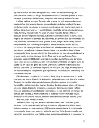 Marianela                                                  www.infotematica.com.ar

equívocas ninfas de barro ferruginoso [64] crudo. Por la cañada abajo, en
dirección al río, corría un arroyo de agua encarnada. Creeríase que era el sudor
de aquel gran trabajo de hombres y máquinas, del hierro y de los músculos.
    La Nela salió de su casa. También ella, a pesar de no trabajar en las minas,
estaba teñida ligeramente de rojo, porque el polvo de la tierra calaminífera no
perdona a nadie. Llevaba en la mano un mendrugo de pan que le había dado la
Señana para desayunarse, y, comiéndoselo, marchaba aprisa, sin distraerse con
nada, formal y meditabunda. No tardó en pasar más allá de los edificios, y
después de subir el plano inclinado, subió la escalera labrada en la tierra, hasta
llegar a las casas de la barriada de Aldeacorba. La primera que se encontraba era
una primorosa vivienda infanzona, grande, sólida, alegre, restaurada y pintada
recientemente, con cortafuegos de piedra, aleros labrados y ancho escudo
circundado de follaje granítico. Antes faltara en ella el escudo que la parra, cuyos
sarmientos cargados de hoja parecían un bigote que aquella tenía en el lugar
correspondiente de su cara, siendo las dos ventanas los ojos, el escudo la nariz y
el largo balcón la boca, siempre riendo. Para que la personificación fuera
completa, salía del [65] balcón una viga destinada a sujetar la cuerda de tender
ropa, y con tal accesorio la casa con rostro estaba fumándose un cigarro puro. Su
tejado era en figura de gorra de cuartel y tenía una ventana de bohardilla que
parecía una borla. La chimenea no podía ser más que una oreja. No era preciso
ser fisonomista para comprender que aquella casa respiraba paz, bienestar y una
conciencia tranquila.
    Dábale acceso un patiecillo circundado de tapias y al costado derecho tenía
una hermosa huerta. Cuando la Nela entró, salían las vacas que iban a la pradera.
Después de cambiar algunas palabras con el gañán, que era un mocetón
formidable... así como de tres cuartas de alto y de diez años de edad... dirigiose a
un señor obeso, bigotudo, entrecano, encarnado, de simpático rostro y afable
mirar, de aspecto entre soldadesco y campesino, el cual apareció en mangas de
camisa, con tirantes, y mostrando hasta el codo los velludos fornidos brazos.
Antes que la muchacha hablara, el señor de los tirantes volviose adentro y dijo:
    -Hijo mío, aquí tienes a la Nela.
    Salió de la casa un joven, estatua del más excelso barro humano, grave,
derecho, con la cabeza inmóvil y los ojos clavados y fijos en sus órbitas, como
lentes expuestos en un muestrario. [66] Su cara parecía de marfil, contorneada
con exquisita finura; mas teniendo su tez la suavidad de la de una doncella, era
varonil en gran manera, y no había en sus facciones parte alguna ni rasgo que no


                                                                                  29
 