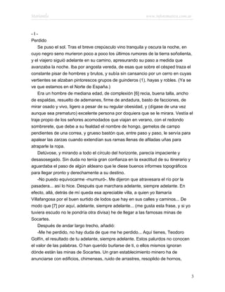 Marianela                                                 www.infotematica.com.ar



-I-
Perdido
    Se puso el sol. Tras el breve crepúsculo vino tranquila y oscura la noche, en
cuyo negro seno murieron poco a poco los últimos rumores de la tierra soñolienta,
y el viajero siguió adelante en su camino, apresurando su paso a medida que
avanzaba la noche. Iba por angosta vereda, de esas que sobre el césped traza el
constante pisar de hombres y brutos, y subía sin cansancio por un cerro en cuyas
vertientes se alzaban pintorescos grupos de guinderos (1), hayas y robles. (Ya se
ve que estamos en el Norte de España.)
    Era un hombre de mediana edad, de complexión [6] recia, buena talla, ancho
de espaldas, resuelto de ademanes, firme de andadura, basto de facciones, de
mirar osado y vivo, ligero a pesar de su regular obesidad, y (dígase de una vez
aunque sea prematuro) excelente persona por doquiera que se le mirara. Vestía el
traje propio de los señores acomodados que viajan en verano, con el redondo
sombrerete, que debe a su fealdad el nombre de hongo, gemelos de campo
pendientes de una correa, y grueso bastón que, entre paso y paso, le servía para
apalear las zarzas cuando extendían sus ramas llenas de afiladas uñas para
atraparle la ropa.
    Detúvose, y mirando a todo el círculo del horizonte, parecía impaciente y
desasosegado. Sin duda no tenía gran confianza en la exactitud de su itinerario y
aguardaba el paso de algún aldeano que le diese buenos informes topográficos
para llegar pronto y derechamente a su destino.
    -No puedo equivocarme -murmuró-. Me dijeron que atravesara el río por la
pasadera... así lo hice. Después que marchara adelante, siempre adelante. En
efecto, allá, detrás de mí queda esa apreciable villa, a quien yo llamaría
Villafangosa por el buen surtido de lodos que hay en sus calles y caminos... De
modo que [7] por aquí, adelante, siempre adelante... (me gusta esta frase, y si yo
tuviera escudo no le pondría otra divisa) he de llegar a las famosas minas de
Socartes.
    Después de andar largo trecho, añadió:
    -Me he perdido, no hay duda de que me he perdido... Aquí tienes, Teodoro
Golfín, el resultado de tu adelante, siempre adelante. Estos palurdos no conocen
el valor de las palabras. O han querido burlarse de ti, o ellos mismos ignoran
dónde están las minas de Socartes. Un gran establecimiento minero ha de
anunciarse con edificios, chimeneas, ruido de arrastres, resoplido de hornos,


                                                                                 3
 