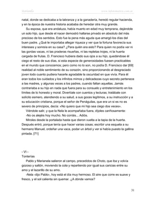 Marianela                                                 www.infotematica.com.ar

natal, donde se dedicaba a la labranza y a la ganadería, heredó regular hacienda,
y en la época de nuestra historia acababa de heredar otra muy grande.
    Su esposa, que era andaluza, había muerto en edad muy temprana, dejándole
un solo hijo, que desde el nacer demostró hallarse privado en absoluto del más
precioso de los sentidos. Esto fue la pena más aguda que amargó los días del
buen padre. ¿Qué le importaba allegar riqueza y ver que la fortuna favorecía sus
intereses y sonreía en su casa? ¿Para quién era esto? Para quien no podía ver ni
las gordas vacas, ni las praderas risueñas, ni las repletas trojes, ni la huerta
cargada de frutas. D. Francisco hubiera dado sus ojos a su hijo, quedándose él
ciego el resto de sus días, si esta especie de generosidades fuesen practicables
en el mundo que conocemos; pero como no lo son, no podía D. Francisco dar [69]
realidad al noble sentimiento de su corazón, sino proporcionando al desgraciado
joven todo cuanto pudiera hacerle agradable la oscuridad en que vivía. Para él
eran todos los cuidados y los infinitos mimos y delicadezas cuyo secreto pertenece
a las madres, y algunas veces a los padres, cuando faltan aquellas. Jamás
contrariaba a su hijo en nada que fuera para su consuelo y entretenimiento en los
límites de lo honesto y moral. Divertíale con cuentos y lecturas; tratábale con
solícito esmero, atendiendo a su salud, a sus goces legítimos, a su instrucción y a
su educación cristiana, porque el señor de Penáguilas, que era un si es no es
severo de principios, decía: «No quiero que mi hijo sea ciego dos veces».
    Viéndole salir, y que la Nela le acompañaba fuera, díjoles cariñosamente:
    -No os alejéis hoy mucho. No corráis... Adiós.
    Miroles desde la portalada hasta que dieron vuelta a la tapia de la huerta.
Después entró, porque tenía que hacer varias cosas; escribir una esquela a su
hermano Manuel, ordeñar una vaca, podar un árbol y ver si había puesto la gallina
pintada. [71]




- VI -
Tonterías
   Pablo y Marianela salieron al campo, precedidos de Choto, que iba y volvía
gozoso y saltón, moviendo la cola y repartiendo por igual sus caricias entre su
amo y el lazarillo de su amo.
   -Nela -dijo Pablo-, hoy está el día muy hermoso. El aire que corre es suave y
fresco, y el sol calienta sin quemar. ¿A dónde vamos?


                                                                                   31
 