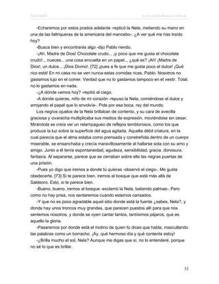 Marianela                                                www.infotematica.com.ar

    -Echaremos por estos prados adelante -replicó la Nela, metiendo su mano en
una de las faltriqueras de la americana del mancebo-. ¿A ver qué me has traído
hoy?
    -Busca bien y encontrarás algo -dijo Pablo riendo.
    -¡Ah, Madre de Dios! Chocolate crudo... ¡y poco que me gusta el chocolate
crudo!... nueces... una cosa envuelta en un papel... ¿qué es? ¡Ah! ¡Madre de
Dios!, un dulce... ¡Dios Divino!, [72] ¡pues a fe que me gusta poco el dulce! ¡Qué
rico está! En mi casa no se ven nunca estas comidas ricas, Pablo. Nosotros no
gastamos lujo en el comer. Verdad que no lo gastamos tampoco en el vestir. Total,
no lo gastamos en nada.
    -¿A dónde vamos hoy? -repitió el ciego.
    -A donde quieras, niño de mi corazón -repuso la Nela, comiéndose el dulce y
arrojando el papel que lo envolvía-. Pide por esa boca, rey del mundo.
    Los negros ojuelos de la Nela brillaban de contento, y su cara de avecilla
graciosa y vivaracha multiplicaba sus medios de expresión, moviéndose sin cesar.
Mirándola se creía ver un relampagueo de reflejos temblorosos, como los que
produce la luz sobre la superficie del agua agitada. Aquella débil criatura, en la
cual parecía que el alma estaba como prensada y constreñida dentro de un cuerpo
miserable, se ensanchaba y crecía maravillosamente al hallarse sola con su amo y
amigo. Junto a él tenía espontaneidad, agudeza, sensibilidad, gracia, donosura,
fantasía. Al separarse, parece que se cerraban sobre ella las negras puertas de
una prisión.
    -Pues yo digo que iremos a donde tú quieras -observó el ciego-. Me gusta
obedecerte. [73] Si te parece bien, iremos al bosque que está más allá de
Saldeoro. Esto, si te parece bien.
    -Bueno, bueno, iremos al bosque -exclamó la Nela, batiendo palmas-. Pero
como no hay prisa, nos sentaremos cuando estemos cansados.
    -Y que no es poco agradable aquel sitio donde está la fuente ¿sabes, Nela?, y
donde hay unos troncos muy grandes, que parecen puestos allí para que nos
sentemos nosotros, y donde se oyen cantar tantos, tantísimos pájaros, que es
aquello la gloria.
    -Pasaremos por donde está el molino de quien tú dices que habla, mascullando
las palabras como un borracho. ¡Ay, qué hermoso día y qué contenta estoy!
    -¿Brilla mucho el sol, Nela? Aunque me digas que sí, no lo entenderé, porque
no sé lo que es brillar.




                                                                               32
 