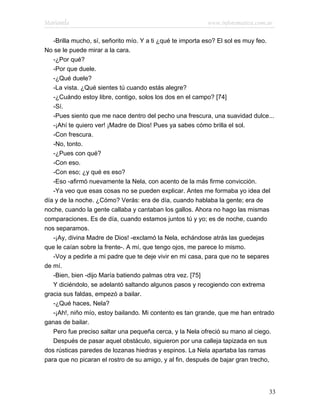 Marianela                                                 www.infotematica.com.ar

   -Brilla mucho, sí, señorito mío. Y a ti ¿qué te importa eso? El sol es muy feo.
No se le puede mirar a la cara.
   -¿Por qué?
   -Por que duele.
   -¿Qué duele?
   -La vista. ¿Qué sientes tú cuando estás alegre?
   -¿Cuándo estoy libre, contigo, solos los dos en el campo? [74]
   -Sí.
   -Pues siento que me nace dentro del pecho una frescura, una suavidad dulce...
   -¡Ahí te quiero ver! ¡Madre de Dios! Pues ya sabes cómo brilla el sol.
   -Con frescura.
   -No, tonto.
   -¿Pues con qué?
   -Con eso.
   -Con eso; ¿y qué es eso?
   -Eso -afirmó nuevamente la Nela, con acento de la más firme convicción.
   -Ya veo que esas cosas no se pueden explicar. Antes me formaba yo idea del
día y de la noche. ¿Cómo? Verás: era de día, cuando hablaba la gente; era de
noche, cuando la gente callaba y cantaban los gallos. Ahora no hago las mismas
comparaciones. Es de día, cuando estamos juntos tú y yo; es de noche, cuando
nos separamos.
   -¡Ay, divina Madre de Dios! -exclamó la Nela, echándose atrás las guedejas
que le caían sobre la frente-. A mí, que tengo ojos, me parece lo mismo.
   -Voy a pedirle a mi padre que te deje vivir en mi casa, para que no te separes
de mí.
   -Bien, bien -dijo María batiendo palmas otra vez. [75]
   Y diciéndolo, se adelantó saltando algunos pasos y recogiendo con extrema
gracia sus faldas, empezó a bailar.
   -¿Qué haces, Nela?
   -¡Ah!, niño mío, estoy bailando. Mi contento es tan grande, que me han entrado
ganas de bailar.
   Pero fue preciso saltar una pequeña cerca, y la Nela ofreció su mano al ciego.
   Después de pasar aquel obstáculo, siguieron por una calleja tapizada en sus
dos rústicas paredes de lozanas hiedras y espinos. La Nela apartaba las ramas
para que no picaran el rostro de su amigo, y al fin, después de bajar gran trecho,




                                                                                33
 