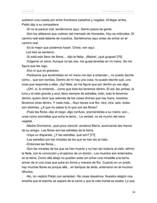 Marianela                                                    www.infotematica.com.ar

subieron una cuesta por entre frondosos castaños y nogales. Al llegar arriba,
Pablo dijo a su compañera:
    -Si no te parece mal, sentémonos aquí. Siento pasos de gente.
    -Son los aldeanos que vuelven del mercado de Homedes. Hoy es miércoles. El
camino real está delante de nosotros. Sentémonos aquí antes de entrar en el
camino real.
    -Es lo mejor que podemos hacer. Choto, ven aquí.
    Los tres se sentaron.
    -Si está esto lleno de flores... -dijo la Nela-. ¡Madre!, ¡qué guapas! [76]
    -Cógeme un ramo. Aunque no las veo, me gusta tenerlas en mi mano. Se me
figura que las oigo.
    -Eso sí que es gracioso.
    -Paréceme que teniéndolas en mi mano me dan a entender... no puedo decirte
cómo... que son bonitas. Dentro de mí hay una cosa, no puedo decirte qué, una
cosa que responde a ellas. ¡Ay! Nela, se me figura que por dentro yo veo algo.
    -¡Oh!, sí, lo entiendo... como que todo los tenemos dentro. El sol, las yerbas, la
luna y el cielo grande y azul, lleno siempre de estrellas; todo, todo lo tenemos
dentro; quiero decir que además de las cosas divinas que hay fuera, nosotros
llevamos otras dentro. Y nada más... Aquí tienes una flor, otra, otra, seis: todas
son distintas. ¿A que no sabes tú lo que son las flores?
    -Pues las flores -dijo el ciego, algo confuso, acercándolas a su rostro- son...
unas como sonrisillas que echa la tierra... La verdad, no sé mucho del reino
vegetal.
    -Madre Divinísima, ¡qué poca ciencia! -exclamó María, acariciando las manos
de su amigo-. Las flores son las estrellas de la tierra.
    -Vaya un disparate. ¿Y las estrellas, qué son? [77]
    -Las estrellas son las miradas de los que se han ido al cielo.
    -Entonces las flores...
    -Son las miradas de los que se han muerto y no han ido todavía al cielo -afirmó
la Nela, con la convicción y el aplomo de un doctor-. Los muertos son enterrados
en la tierra. Como allá abajo no pueden estar sin echar una miradilla a la tierra,
echan de sí una cosa que sube en forma y manera de flor. Cuando en un prado
hay muchas flores es porque allá... en tiempos de atrás, enterraron en él muchos
difuntos.
    -No, no -replicó Pablo con seriedad-. No creas desatinos. Nuestra religión nos
enseña que el espíritu se separa de la carne y que la vida mortal se acaba. Lo que


                                                                                    34
 