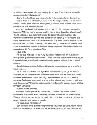 Marianela                                                    www.infotematica.com.ar

se entierra, Nela, no es más que un despojo, un barro inservible que no puede
pensar, ni sentir, ni tampoco ver.
     -Eso lo dirán los libros, que según dice la Señana, están llenos de mentiras.
     -Eso lo dicen la fe y la razón, querida Nela. Tu imaginación te hace creer mil
errores. Poco a poco yo los iré destruyendo, y tendrás ideas buenas sobre todas
las cosas de este mundo y del otro.
     -¡Ay, ay, con el doctorcillo de tres por un cuarto!... Ya... cuando has querido
hacerme [78] creer que el sol está quieto y que la tierra da vueltas a la redonda!...
¡Cómo se conoce que no lo ves! ¡Madre del Señor! Que me muera en este
momento, si la tierra no se está más quieta que un peñón, y el sol va corre que
corre. Señorito mío, no se la eche de tan sabio, que yo he pasado muchas horas
de noche y de día mirando al cielo, y sé cómo está gobernada toda esa máquina...
La tierra está abajo, toda llena de islitas grandes y chicas. El sol sale por allá y se
esconde por allí. Es el palacio de Dios.
     -¡Qué tonta!
     -¿Y por qué no ha de ser así? ¡Ay! Tú no has visto el cielo en un día claro:
hijito, parece que llueven bendiciones... Yo no creo que pueda haber malos, no, no
los puede haber, si vuelven la cara hacia arriba y ven aquel ojazo que nos está
mirando.
     -Tu religiosidad, querida Nelilla, está llena de supersticiones. Yo te enseñaré
ideas mejores.
     -No me han enseñado nada -dijo María con inocencia- pero yo, cavila que
cavilarás, he ido sacando de mi cabeza muchas cosas que me consuelan, y así
cuando me ocurre una buena idea, digo: «esto debe de ser así, y no de otra
manera». Por las noches, cuando me voy sola a mi casa, voy pensando en lo que
será de nosotros [79] cuando nos muramos, y en lo mucho que nos quiere a todos
la Virgen Santísima.
     -Nuestra madre amorosa.
     -¡Nuestra madre querida! Yo miro al cielo y la siento encima de mí como
cuando nos acercamos a una persona y sentimos el calorcillo de su respiración.
Ella nos mira de noche y de día por medio de... no te rías... por medio de todas las
cosas hermosas que hay en el mundo.
     -¿Y esas cosas hermosas...?
     -Son sus ojos, tonto. Bien lo comprenderías si tuvieras los tuyos. Quien no ha
visto una nube blanca, un árbol, una flor, el agua corriendo, un niño, el rocío, un




                                                                                    35
 