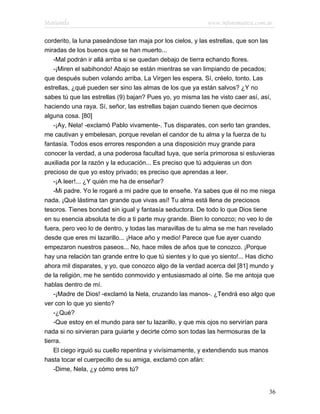 Marianela                                                  www.infotematica.com.ar

corderito, la luna paseándose tan maja por los cielos, y las estrellas, que son las
miradas de los buenos que se han muerto...
    -Mal podrán ir allá arriba si se quedan debajo de tierra echando flores.
    -¡Miren el sabihondo! Abajo se están mientras se van limpiando de pecados;
que después suben volando arriba. La Virgen les espera. Sí, créelo, tonto. Las
estrellas, ¿qué pueden ser sino las almas de los que ya están salvos? ¿Y no
sabes tú que las estrellas (9) bajan? Pues yo, yo misma las he visto caer así, así,
haciendo una raya. Sí, señor, las estrellas bajan cuando tienen que decirnos
alguna cosa. [80]
    -¡Ay, Nela! -exclamó Pablo vivamente-. Tus disparates, con serlo tan grandes,
me cautivan y embelesan, porque revelan el candor de tu alma y la fuerza de tu
fantasía. Todos esos errores responden a una disposición muy grande para
conocer la verdad, a una poderosa facultad tuya, que sería primorosa si estuvieras
auxiliada por la razón y la educación... Es preciso que tú adquieras un don
precioso de que yo estoy privado; es preciso que aprendas a leer.
    -¡A leer!... ¿Y quién me ha de enseñar?
    -Mi padre. Yo le rogaré a mi padre que te enseñe. Ya sabes que él no me niega
nada. ¡Qué lástima tan grande que vivas así! Tu alma está llena de preciosos
tesoros. Tienes bondad sin igual y fantasía seductora. De todo lo que Dios tiene
en su esencia absoluta te dio a ti parte muy grande. Bien lo conozco; no veo lo de
fuera, pero veo lo de dentro, y todas las maravillas de tu alma se me han revelado
desde que eres mi lazarillo... ¡Hace año y medio! Parece que fue ayer cuando
empezaron nuestros paseos... No, hace miles de años que te conozco. ¡Porque
hay una relación tan grande entre lo que tú sientes y lo que yo siento!... Has dicho
ahora mil disparates, y yo, que conozco algo de la verdad acerca del [81] mundo y
de la religión, me he sentido conmovido y entusiasmado al oírte. Se me antoja que
hablas dentro de mí.
    -¡Madre de Dios! -exclamó la Nela, cruzando las manos-. ¿Tendrá eso algo que
ver con lo que yo siento?
    -¿Qué?
    -Que estoy en el mundo para ser tu lazarillo, y que mis ojos no servirían para
nada si no sirvieran para guiarte y decirte cómo son todas las hermosuras de la
tierra.
    El ciego irguió su cuello repentina y vivísimamente, y extendiendo sus manos
hasta tocar el cuerpecillo de su amiga, exclamó con afán:
    -Dime, Nela, ¿y cómo eres tú?


                                                                                 36
 