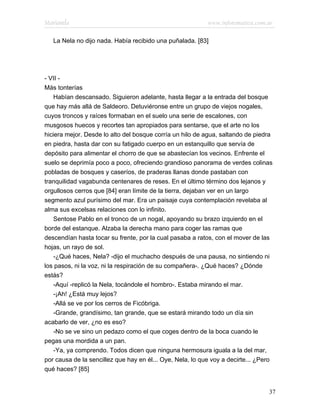 Marianela                                                  www.infotematica.com.ar

   La Nela no dijo nada. Había recibido una puñalada. [83]




- VII -
Más tonterías
    Habían descansado. Siguieron adelante, hasta llegar a la entrada del bosque
que hay más allá de Saldeoro. Detuviéronse entre un grupo de viejos nogales,
cuyos troncos y raíces formaban en el suelo una serie de escalones, con
musgosos huecos y recortes tan apropiados para sentarse, que el arte no los
hiciera mejor. Desde lo alto del bosque corría un hilo de agua, saltando de piedra
en piedra, hasta dar con su fatigado cuerpo en un estanquillo que servía de
depósito para alimentar el chorro de que se abastecían los vecinos. Enfrente el
suelo se deprimía poco a poco, ofreciendo grandioso panorama de verdes colinas
pobladas de bosques y caseríos, de praderas llanas donde pastaban con
tranquilidad vagabunda centenares de reses. En el último término dos lejanos y
orgullosos cerros que [84] eran límite de la tierra, dejaban ver en un largo
segmento azul purísimo del mar. Era un paisaje cuya contemplación revelaba al
alma sus excelsas relaciones con lo infinito.
    Sentose Pablo en el tronco de un nogal, apoyando su brazo izquierdo en el
borde del estanque. Alzaba la derecha mano para coger las ramas que
descendían hasta tocar su frente, por la cual pasaba a ratos, con el mover de las
hojas, un rayo de sol.
    -¿Qué haces, Nela? -dijo el muchacho después de una pausa, no sintiendo ni
los pasos, ni la voz, ni la respiración de su compañera-. ¿Qué haces? ¿Dónde
estás?
    -Aquí -replicó la Nela, tocándole el hombro-. Estaba mirando el mar.
    -¡Ah! ¿Está muy lejos?
    -Allá se ve por los cerros de Ficóbriga.
    -Grande, grandísimo, tan grande, que se estará mirando todo un día sin
acabarlo de ver, ¿no es eso?
    -No se ve sino un pedazo como el que coges dentro de la boca cuando le
pegas una mordida a un pan.
    -Ya, ya comprendo. Todos dicen que ninguna hermosura iguala a la del mar,
por causa de la sencillez que hay en él... Oye, Nela, lo que voy a decirte... ¿Pero
qué haces? [85]


                                                                                 37
 