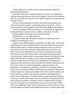Marianela                                                   www.infotematica.com.ar

    La Nela, agarrando con ambas manos la rama del nogal, se suspendía y
balanceaba graciosamente.
    -Aquí estoy, señorito mío. Estaba pensando que por qué no nos daría Dios a
nosotras las personas alas para volar como los pájaros. ¡Qué cosa más bonita que
hacer zas, y remontarnos y ponernos de un vuelo en aquel pico que está allá entre
Ficóbriga y el mar!...
    -Si Dios no nos ha dado alas; en cambio nos ha dado el pensamiento, que
vuela más que todos los pájaros, porque llega hasta el mismo Dios... Dime tú,
¿para qué querría yo alas de pájaro, si Dios me hubiera negado el pensamiento?
    -Pues a mí me gustaría tener las dos cosas. Y si tuviera alas, te cogería en mi
piquito para llevarte por esos mundos y subirte a lo más alto de las nubes.
    El ciego alargó su mano hasta tocar la cabeza de la Nela.
    -Siéntate junto a mí. ¿No estás cansada?
    -Un poquitín -replicó ella, sentándose y apoyando su cabeza con infantil
confianza en el hombro de su amo.
    -Respiras fuerte, Nelilla; tú estás muy cansada. Es de tanto volar... Pues lo que
te [86] iba a decir, es esto: Hablando del mar me hiciste recordar una cosa que mi
padre me leyó anoche. Ya sabes que desde la edad en que tuve uso de razón,
acostumbra mi padre leerme todas las noches distintos libros de ciencia y de
historia, de artes y de entretenimiento. Esas lecturas y estos paseos se puede
decir que son mi vida toda. Diome el Señor, para compensarme de la ceguera,
una memoria feliz, y gracias a ella he sacado algún provecho de las lecturas; pues
aunque éstas han sido sin método, yo al fin y al cabo he logrado poner algún
orden en las ideas que iban entrando en mi entendimiento. ¡Qué delicias tan
grandes las mías al entender el orden admirable del Universo, el concertado rodar
de los astros, el giro de los átomos pequeñitos, y después las leyes, más
admirable aún, que gobiernan nuestra alma! También me ha recreado mucho la
historia, que es un cuento verdadero de todo lo que los hombres han hecho antes
de ahora; resultando, hija mía, que siempre han hecho las mismas maldades y las
mismas tonterías, aunque no han cesado de mejorarse, acercándose todo lo
posible, mas sin llegar nunca, a las perfecciones que sólo posee Dios. Por último,
me ha leído mi padre cosas sutiles y un poco hondas para ser penetradas [87] de
pronto; pero que suspenden y enamoran cuando se medita en ellas. Es lectura
que a él no le agrada, por no comprenderla, y que a mí me ha cansado también
unas veces, deleitándome otras. Pero no hay duda que cuando se da con un autor
que sepa hablar con claridad, esas materias son preciosas. Contienen ideas sobre


                                                                                  38
 