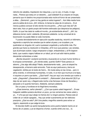 Marianela                                                  www.infotematica.com.ar

relincho de caballos, trepidación de máquinas, y yo no veo, ni huelo, ni oigo
nada... Parece que estoy en un desierto... ¡qué soledad! Si yo creyera en brujas,
pensaría que mi destino me proporcionaba esta noche el honor de ser presentado
a ellas... ¡Demonio!, ¿pero no hay gente en estos lugares?... Aún falta media hora
para la salida de la luna. ¡Ah!, bribona, tú tienes la culpa de mi extravío... Si al
menos pudiera conocer el sitio donde me encuentro... ¿Pero qué más da? (Al
decir esto, hizo un gesto propio del hombre esforzado que desprecia los peligros).
Golfín, tú que has dado la vuelta al mundo, ¿te acobardarás ahora?... ¡Ah!, los
aldeanos tenían razón: adelante, [8] siempre adelante. La ley universal de la
locomoción no puede fallar en este momento.
    Y puesta denodadamente en ejecución aquella osada ley, recorrió un kilómetro,
siguiendo a capricho las veredas que le salían al paso y se cruzaban y se
quebraban en ángulos mil, cual si quisiesen engañarle y confundirle más. Por
grande que fuera su resolución e intrepidez, al fin tuvo que pararse. Las veredas,
que al principio subían, luego empezaron a bajar, enlazándose; y al fin bajaron
tanto, que nuestro viajero hallose en un talud, por el cual sólo habría podido
descender echándose a rodar.
    -¡Bonita situación! -exclamó sonriendo y buscando en su buen humor lenitivo a
la enojosa contrariedad-. ¿En dónde estás, querido Golfín? Esto parece un
abismo. ¿Ves algo allá abajo? Nada, absolutamente nada... pero el césped ha
desaparecido, el terreno está removido. Todo es aquí pedruscos y tierra sin
vegetación, teñida por el óxido de hierro... Sin duda estoy en las minas... pero ni
alma viviente, ni chimeneas humeantes, ni ruido, ni un tren que murmure a lo lejos,
ni siquiera un perro que ladre... ¿Qué haré?, hay por aquí una vereda que vuelve a
subir. ¿Seguirela? ¿Desandaré lo andado?... ¡Retroceder! ¡Qué absurdo! [9] O yo
dejo de ser quien soy, o llegaré esta noche a las famosas minas de Socartes y
abrazaré a mi querido hermano. Adelante, siempre adelante.
    Dio un paso y hundiose en la frágil tierra movediza.
    -¿Esas tenemos, señor planeta?... ¿Con que quiere usted tragarme?... Si ese
holgazán satélite quisiera alumbrar un poco, ya nos veríamos las caras usted y
yo... Y a fe que por aquí abajo no hemos de ir a ningún paraíso. Parece esto el
cráter de un volcán apagado... Hay que andar suavemente por tan delicioso
precipicio. ¿Qué es esto? ¡Ah! Una piedra; magnífico asiento para echar un
cigarro, esperando a que salga la luna.
    El discreto Golfín se sentó tranquilamente como podría haberlo hecho en el
banco de un paseo; y ya se disponía a fumar, cuando sintió una voz... sí,


                                                                                  4
 
