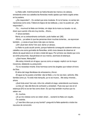 Marianela                                                  www.infotematica.com.ar

   La Nela calló. Instintivamente se había llevado las manos a la cabeza,
enredando entre sus cabellos las florecitas medio ajadas que había cogido antes
en la pradera.
   -¿No respondes?... Es verdad que eres modesta. Si no lo fueras, no serías tan
repreciosa como eres. Faltaría la lógica de las bellezas, y eso no puede ser. ¿No
respondes?...
   -Yo... -murmuró la Nela con timidez, sin dejar de la mano su tocado- no sé...
dicen que cuando niña era muy bonita... Ahora...
   -Y ahora también.
   María, en su extraordinaria confusión, pudo hablar así: [90]
   -Ahora... ya sabes tú que las personas dicen muchas tonterías... se equivocan
también... a veces el que tiene más ojos ve menos.
   -¡Oh! ¡Qué bien dicho! Ven acá: dame un abrazo.
   La Nela no pudo acudir pronto, porque habiendo conseguido sostener entre sus
cabellos una como guirnalda de florecillas, sintió vivos deseos de observar el
efecto de aquel atavío en el claro cristal del agua. Por primera vez desde que vivía
se sintió presumida. Apoyándose en sus manos, asomose al estanque.
   -¿Qué haces, Mariquilla?
   -Me estoy mirando en el agua, que es como un espejo -replicó con la mayor
inocencia, delatando su presunción.
   -Tú no necesitas mirarte. Eres hermosa como los ángeles que rodean el trono
de Dios.
   El alma del ciego llenábase de entusiasmo y fervor.
   -El agua se ha puesto a temblar -dijo la Nela- y no me veo bien, señorito. Ella
tiembla como yo. Ya está más tranquila, ya no se mueve... Me estoy mirando...
ahora.
   -¡Qué linda eres! Ven acá, niña mía -añadió el ciego, extendiendo sus brazos.
   -¡Linda yo! -dijo ella llena de confusión y ansiedad-. Pues esa que veo en el
estanque [91] no es tan fea como dicen. Es que hay también muchos que no
saben ver.
   -Sí, muchos.
   -¡Si yo me vistiese como se visten otras!... -exclamó la Nela con orgullo.
   -Te vestirás.
   -¿Y ese libro dice que yo soy bonita? -preguntó la Nela apelando a todos los
recursos de convicción.




                                                                                 40
 