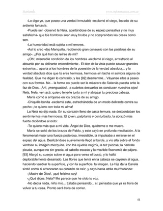 Marianela                                                  www.infotematica.com.ar

   -Lo digo yo, que poseo una verdad inmutable -exclamó el ciego, llevado de su
ardiente fantasía.
   -Puede ser -observó la Nela, apartándose de su espejo pensativa y no muy
satisfecha- que los hombres sean muy brutos y no comprendan las cosas como
son.
   -La humanidad está sujeta a mil errores.
   -Así lo creo -dijo Mariquilla, recibiendo gran consuelo con las palabras de su
amigo-. ¿Por qué han de reírse de mí?
   -¡Oh!, miserable condición de los hombres -exclamó el ciego, arrastrado al
absurdo por su delirante entendimiento-. El don de la vista puede causar grandes
extravíos... aparta a los hombres de la posesión de la verdad absoluta... y la
verdad absoluta dice que tú eres hermosa, hermosa sin tacha ni sombra alguna de
fealdad. Que me digan lo contrario, y les [92] desmentiré... Váyanse ellos a paseo
con sus formas. No... la forma no puede ser la máscara de Satanás puesta ante la
faz de Dios. ¡Ah!, ¡menguados!, ¡a cuántos desvaríos os conducen vuestros ojos!
Nela, Nela, ven acá, quiero tenerte junto a mí y abrazar tu preciosa cabeza.
   María corrió a arrojarse en los brazos de su amigo.
   -Chiquilla bonita -exclamó este, estrechándola de un modo delirante contra su
pecho- ¡te quiero con toda mi alma!
   La Nela no dijo nada. En su corazón lleno de casta ternura, se desbordaban los
sentimientos más hermosos. El joven, palpitante y conturbado, la abrazó más
fuerte diciéndole al oído:
   -Te quiero más que a mi vida. Ángel de Dios, quiéreme o me muero.
   María se soltó de los brazos de Pablo, y este cayó en profunda meditación. A la
fenomenal mujer una fuerza poderosa, irresistible, la impulsaba a mirarse en el
espejo del agua. Deslizándose suavemente llegó al borde, y vio allá sobre el fondo
verdoso su imagen mezquina, con los ojuelos negros, la tez pecosa, la naricilla
picuda, aunque no sin gracia, el cabello escaso y la movible fisonomía de pájaro.
[93] Alargó su cuerpo sobre el agua para verse el busto, y lo halló
deplorablemente desairado. Las flores que tenía en la cabeza se cayeron al agua,
haciendo temblar la superficie, y con la superficie, la imagen. La hija de la Canela
sintió como si arrancaran su corazón de raíz, y cayó hacia atrás murmurando:
   -¡Madre de Dios!, ¡qué feísima soy!
   -¿Qué dices, Nela? Me parece que he oído tu voz.
   -No decía nada, niño mío... Estaba pensando... sí, pensaba que ya es hora de
volver a tu casa. Pronto será hora de comer.


                                                                                 41
 