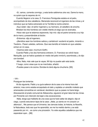 Marianela                                                    www.infotematica.com.ar

   -Sí, vamos, comerás conmigo, y esta tarde saldremos otra vez. Dame la mano,
no quiero que te separes de mí.
   Cuando llegaron a la casa, D. Francisco Penáguilas estaba en el patio,
acompañado de dos caballeros. Marianela reconoció al ingeniero de las minas y al
individuo que se había extraviado en la Terrible la noche anterior.
   -Aquí están -dijo- el señor ingeniero y su hermano, el caballero de anoche.
   Miraban los tres hombres con visible interés al ciego que se acercaba.
   -Hace rato que te estamos esperando, hijo mío -dijo el padre tomando a su hijo
de la mano y presentándole al doctor.
   -Entremos -dijo el ingeniero.
   -¡Benditos sean los hombres sabios y caritativos! -exclamó el padre, mirando a
Teodoro-. Pasen ustedes, señores. Que sea bendito el instante en que ustedes
entran en mi casa.
   -Veamos este caso -murmuró Golfín.
   Cuando Pablo y los dos hermanos entraron, D. Francisco se volvió hacia
Mariquilla, que se había quedado en medio del patio inmóvil y asombrada, y le dijo
con bondad:
   -Mira, Nela, más vale que te vayas. Mi hijo no puede salir esta tarde.
   Y luego, como viese que no se marchaba, añadió:
   -Puedes pasar a la cocina. Dorotea te dará alguna chuchería. [95]




- VIII -
Prosiguen las tonterías
   Al día siguiente, Pablo y su guía salieron de la casa a la misma hora del
anterior; mas como estaba encapotado el cielo y soplaba un airecillo molesto que
amenazaba convertirse en vendaval, decidieron que su paseo no fuera largo.
Atravesando el prado comunal de Aldeacorba, siguieron el gran talud de las minas
por Poniente con intención de bajar a las excavaciones.
   -Nela, tengo que hablarte de una cosa que te hará saltar de alegría -dijo el
ciego, cuando estuvieron lejos de la casa-. ¡Nela, yo siento en mi corazón un
alborozo!... Me parece que el Universo, las ciencias todas, la historia, la filosofía,
la Naturaleza, todo eso que he aprendido, se me ha metido dentro y se está
paseando por mí... es como una procesión. Ya viste aquellos caballeros que me
esperaban ayer... [96]


                                                                                    42
 
