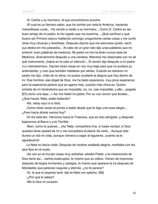 Marianela                                                   www.infotematica.com.ar

    -D. Carlos y su hermano, el que encontramos anoche.
    -El cual es un famoso sabio, que ha corrido por toda la América, haciendo
maravillosas curas... Ha venido a visitar a su hermano... Como D. Carlos es tan
buen amigo de mi padre, le ha rogado que me examine... ¡Qué cariñoso y qué
bueno es! Primero estuvo hablando conmigo; preguntome varias cosas y me contó
otras muy chuscas y divertidas. Después díjome que me estuviese quieto: sentí
sus dedos en mis párpados... Al cabo de un gran rato dijo unas palabras que no
entendí: eran palabras de medicina. Mi padre no me ha leído nunca nada de
Medicina. Acercáronme después a una ventana. Mientras me observaba con no sé
qué instrumento, ¡había en la sala un silencio!... El doctor dijo después a mi padre:
«Lo intentaremos». Decían otras cosas en voz muy baja para que no pudiera yo
entenderlas, y creo que también hablaban por señas. Cuando se retiraron mi
padre me dijo: «Hijo de mi alma, no puedo ocultarte la alegría que hay dentro de
mí. Ese hombre, ese ángel de Dios, me ha dado esperanza, muy poca esperanza;
pero la esperanza parece que se agarra más, cuando más chica es. Quiero
echarla de mí diciéndome que es imposible, no, no, casi imposible, y ella... pegada
[97] como una lapa...» Así me habló mi padre. Por su voz conocí que lloraba...
¿Qué haces, Nela, estás bailando?
    -No, estoy aquí a tu lado.
    -Como otras veces te pones a bailar desde que te digo una cosa alegre...
¿Pero hacia dónde vamos hoy?
    -El día está feo. Vámonos hacia la Trascava, que es sitio abrigado, y después
bajaremos al Barco y a la Terrible.
    -Bien, como tú quieras... ¡Ay! Nela, compañera mía, si fuese verdad, si Dios
quisiera tener piedad de mí y me concediera el placer de verte... Aunque sólo
durara un día mi vista, aunque volviera a cegar al siguiente, ¡cuánto se lo
agradecería!
    La Nela no decía nada. Después de mostrar exaltada alegría, meditaba con los
ojos fijos en el suelo.
    -Se ven en el mundo cosas muy extrañas -añadió Pablo- y la misericordia de
Dios tiene así... ciertos exabruptos, lo mismo que su cólera. Vienen de improviso,
después de largos tormentos y castigos, lo mismo que aparece la ira después de
felicidades que parecían seguras y eternas, ¿no te parece?
    -Sí, lo que tú esperas será -dijo la Nela con aplomo. [98]
    -¿Por qué lo sabes?
    -Me lo dice mi corazón.


                                                                                  43
 