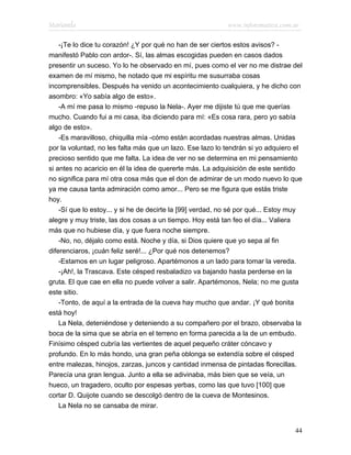 Marianela                                                   www.infotematica.com.ar

    -¡Te lo dice tu corazón! ¿Y por qué no han de ser ciertos estos avisos? -
manifestó Pablo con ardor-. Sí, las almas escogidas pueden en casos dados
presentir un suceso. Yo lo he observado en mí, pues como el ver no me distrae del
examen de mí mismo, he notado que mi espíritu me susurraba cosas
incomprensibles. Después ha venido un acontecimiento cualquiera, y he dicho con
asombro: «Yo sabía algo de esto».
    -A mí me pasa lo mismo -repuso la Nela-. Ayer me dijiste tú que me querías
mucho. Cuando fui a mi casa, iba diciendo para mí: «Es cosa rara, pero yo sabía
algo de esto».
    -Es maravilloso, chiquilla mía -cómo están acordadas nuestras almas. Unidas
por la voluntad, no les falta más que un lazo. Ese lazo lo tendrán si yo adquiero el
precioso sentido que me falta. La idea de ver no se determina en mi pensamiento
si antes no acaricio en él la idea de quererte más. La adquisición de este sentido
no significa para mí otra cosa más que el don de admirar de un modo nuevo lo que
ya me causa tanta admiración como amor... Pero se me figura que estás triste
hoy.
    -Sí que lo estoy... y si he de decirte la [99] verdad, no sé por qué... Estoy muy
alegre y muy triste, las dos cosas a un tiempo. Hoy está tan feo el día... Valiera
más que no hubiese día, y que fuera noche siempre.
    -No, no, déjalo como está. Noche y día, si Dios quiere que yo sepa al fin
diferenciaros, ¡cuán feliz seré!... ¿Por qué nos detenemos?
    -Estamos en un lugar peligroso. Apartémonos a un lado para tomar la vereda.
    -¡Ah!, la Trascava. Este césped resbaladizo va bajando hasta perderse en la
gruta. El que cae en ella no puede volver a salir. Apartémonos, Nela; no me gusta
este sitio.
    -Tonto, de aquí a la entrada de la cueva hay mucho que andar. ¡Y qué bonita
está hoy!
    La Nela, deteniéndose y deteniendo a su compañero por el brazo, observaba la
boca de la sima que se abría en el terreno en forma parecida a la de un embudo.
Finísimo césped cubría las vertientes de aquel pequeño cráter cóncavo y
profundo. En lo más hondo, una gran peña oblonga se extendía sobre el césped
entre malezas, hinojos, zarzas, juncos y cantidad inmensa de pintadas florecillas.
Parecía una gran lengua. Junto a ella se adivinaba, más bien que se veía, un
hueco, un tragadero, oculto por espesas yerbas, como las que tuvo [100] que
cortar D. Quijote cuando se descolgó dentro de la cueva de Montesinos.
    La Nela no se cansaba de mirar.


                                                                                  44
 