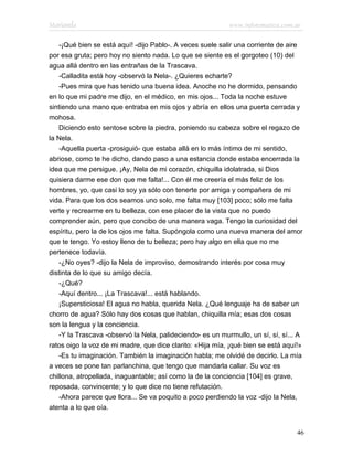 Marianela                                                   www.infotematica.com.ar

    -¡Qué bien se está aquí! -dijo Pablo-. A veces suele salir una corriente de aire
por esa gruta; pero hoy no siento nada. Lo que se siente es el gorgoteo (10) del
agua allá dentro en las entrañas de la Trascava.
    -Calladita está hoy -observó la Nela-. ¿Quieres echarte?
    -Pues mira que has tenido una buena idea. Anoche no he dormido, pensando
en lo que mi padre me dijo, en el médico, en mis ojos... Toda la noche estuve
sintiendo una mano que entraba en mis ojos y abría en ellos una puerta cerrada y
mohosa.
    Diciendo esto sentose sobre la piedra, poniendo su cabeza sobre el regazo de
la Nela.
    -Aquella puerta -prosiguió- que estaba allá en lo más íntimo de mi sentido,
abriose, como te he dicho, dando paso a una estancia donde estaba encerrada la
idea que me persigue. ¡Ay, Nela de mi corazón, chiquilla idolatrada, si Dios
quisiera darme ese don que me falta!... Con él me creería el más feliz de los
hombres, yo, que casi lo soy ya sólo con tenerte por amiga y compañera de mi
vida. Para que los dos seamos uno solo, me falta muy [103] poco; sólo me falta
verte y recrearme en tu belleza, con ese placer de la vista que no puedo
comprender aún, pero que concibo de una manera vaga. Tengo la curiosidad del
espíritu, pero la de los ojos me falta. Supóngola como una nueva manera del amor
que te tengo. Yo estoy lleno de tu belleza; pero hay algo en ella que no me
pertenece todavía.
    -¿No oyes? -dijo la Nela de improviso, demostrando interés por cosa muy
distinta de lo que su amigo decía.
    -¿Qué?
    -Aquí dentro... ¡La Trascava!... está hablando.
    ¡Supersticiosa! El agua no habla, querida Nela. ¿Qué lenguaje ha de saber un
chorro de agua? Sólo hay dos cosas que hablan, chiquilla mía; esas dos cosas
son la lengua y la conciencia.
    -Y la Trascava -observó la Nela, palideciendo- es un murmullo, un sí, sí, sí... A
ratos oigo la voz de mi madre, que dice clarito: «Hija mía, ¡qué bien se está aquí!»
    -Es tu imaginación. También la imaginación habla; me olvidé de decirlo. La mía
a veces se pone tan parlanchina, que tengo que mandarla callar. Su voz es
chillona, atropellada, inaguantable; así como la de la conciencia [104] es grave,
reposada, convincente; y lo que dice no tiene refutación.
    -Ahora parece que llora... Se va poquito a poco perdiendo la voz -dijo la Nela,
atenta a lo que oía.


                                                                                   46
 