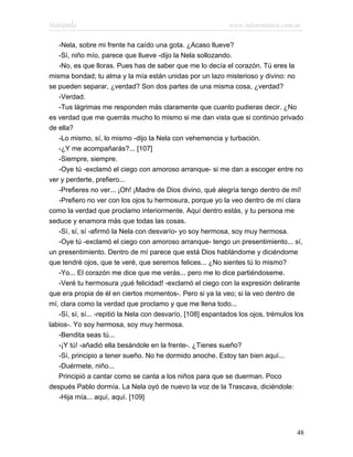 Marianela                                                     www.infotematica.com.ar

   -Nela, sobre mi frente ha caído una gota. ¿Acaso llueve?
   -Sí, niño mío, parece que llueve -dijo la Nela sollozando.
   -No, es que lloras. Pues has de saber que me lo decía el corazón. Tú eres la
misma bondad; tu alma y la mía están unidas por un lazo misterioso y divino: no
se pueden separar, ¿verdad? Son dos partes de una misma cosa, ¿verdad?
   -Verdad.
   -Tus lágrimas me responden más claramente que cuanto pudieras decir. ¿No
es verdad que me querrás mucho lo mismo si me dan vista que si continúo privado
de ella?
   -Lo mismo, sí, lo mismo -dijo la Nela con vehemencia y turbación.
   -¿Y me acompañarás?... [107]
   -Siempre, siempre.
   -Oye tú -exclamó el ciego con amoroso arranque- si me dan a escoger entre no
ver y perderte, prefiero...
   -Prefieres no ver... ¡Oh! ¡Madre de Dios divino, qué alegría tengo dentro de mí!
   -Prefiero no ver con los ojos tu hermosura, porque yo la veo dentro de mí clara
como la verdad que proclamo interiormente. Aquí dentro estás, y tu persona me
seduce y enamora más que todas las cosas.
   -Sí, sí, sí -afirmó la Nela con desvarío- yo soy hermosa, soy muy hermosa.
   -Oye tú -exclamó el ciego con amoroso arranque- tengo un presentimiento... sí,
un presentimiento. Dentro de mí parece que está Dios hablándome y diciéndome
que tendré ojos, que te veré, que seremos felices... ¿No sientes tú lo mismo?
   -Yo... El corazón me dice que me verás... pero me lo dice partiéndoseme.
   -Veré tu hermosura ¡qué felicidad! -exclamó el ciego con la expresión delirante
que era propia de él en ciertos momentos-. Pero si ya la veo; si la veo dentro de
mí, clara como la verdad que proclamo y que me llena todo...
   -Sí, sí, sí... -repitió la Nela con desvarío, [108] espantados los ojos, trémulos los
labios-. Yo soy hermosa, soy muy hermosa.
   -Bendita seas tú...
   -¡Y tú! -añadió ella besándole en la frente-. ¿Tienes sueño?
   -Sí, principio a tener sueño. No he dormido anoche. Estoy tan bien aquí...
   -Duérmete, niño...
   Principió a cantar como se canta a los niños para que se duerman. Poco
después Pablo dormía. La Nela oyó de nuevo la voz de la Trascava, diciéndole:
   -Hija mía... aquí, aquí. [109]




                                                                                     48
 