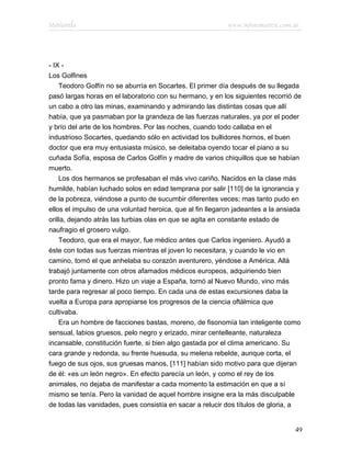 Marianela                                                  www.infotematica.com.ar




- IX -
Los Golfines
    Teodoro Golfín no se aburría en Socartes. El primer día después de su llegada
pasó largas horas en el laboratorio con su hermano, y en los siguientes recorrió de
un cabo a otro las minas, examinando y admirando las distintas cosas que allí
había, que ya pasmaban por la grandeza de las fuerzas naturales, ya por el poder
y brío del arte de los hombres. Por las noches, cuando todo callaba en el
industrioso Socartes, quedando sólo en actividad los bullidores hornos, el buen
doctor que era muy entusiasta músico, se deleitaba oyendo tocar el piano a su
cuñada Sofía, esposa de Carlos Golfín y madre de varios chiquillos que se habían
muerto.
    Los dos hermanos se profesaban el más vivo cariño. Nacidos en la clase más
humilde, habían luchado solos en edad temprana por salir [110] de la ignorancia y
de la pobreza, viéndose a punto de sucumbir diferentes veces; mas tanto pudo en
ellos el impulso de una voluntad heroica, que al fin llegaron jadeantes a la ansiada
orilla, dejando atrás las turbias olas en que se agita en constante estado de
naufragio el grosero vulgo.
    Teodoro, que era el mayor, fue médico antes que Carlos ingeniero. Ayudó a
éste con todas sus fuerzas mientras el joven lo necesitara, y cuando le vio en
camino, tomó el que anhelaba su corazón aventurero, yéndose a América. Allá
trabajó juntamente con otros afamados médicos europeos, adquiriendo bien
pronto fama y dinero. Hizo un viaje a España, tornó al Nuevo Mundo, vino más
tarde para regresar al poco tiempo. En cada una de estas excursiones daba la
vuelta a Europa para apropiarse los progresos de la ciencia oftálmica que
cultivaba.
    Era un hombre de facciones bastas, moreno, de fisonomía tan inteligente como
sensual, labios gruesos, pelo negro y erizado, mirar centelleante, naturaleza
incansable, constitución fuerte, si bien algo gastada por el clima americano. Su
cara grande y redonda, su frente huesuda, su melena rebelde, aunque corta, el
fuego de sus ojos, sus gruesas manos, [111] habían sido motivo para que dijeran
de él: «es un león negro». En efecto parecía un león, y como el rey de los
animales, no dejaba de manifestar a cada momento la estimación en que a sí
mismo se tenía. Pero la vanidad de aquel hombre insigne era la más disculpable
de todas las vanidades, pues consistía en sacar a relucir dos títulos de gloria, a


                                                                                  49
 